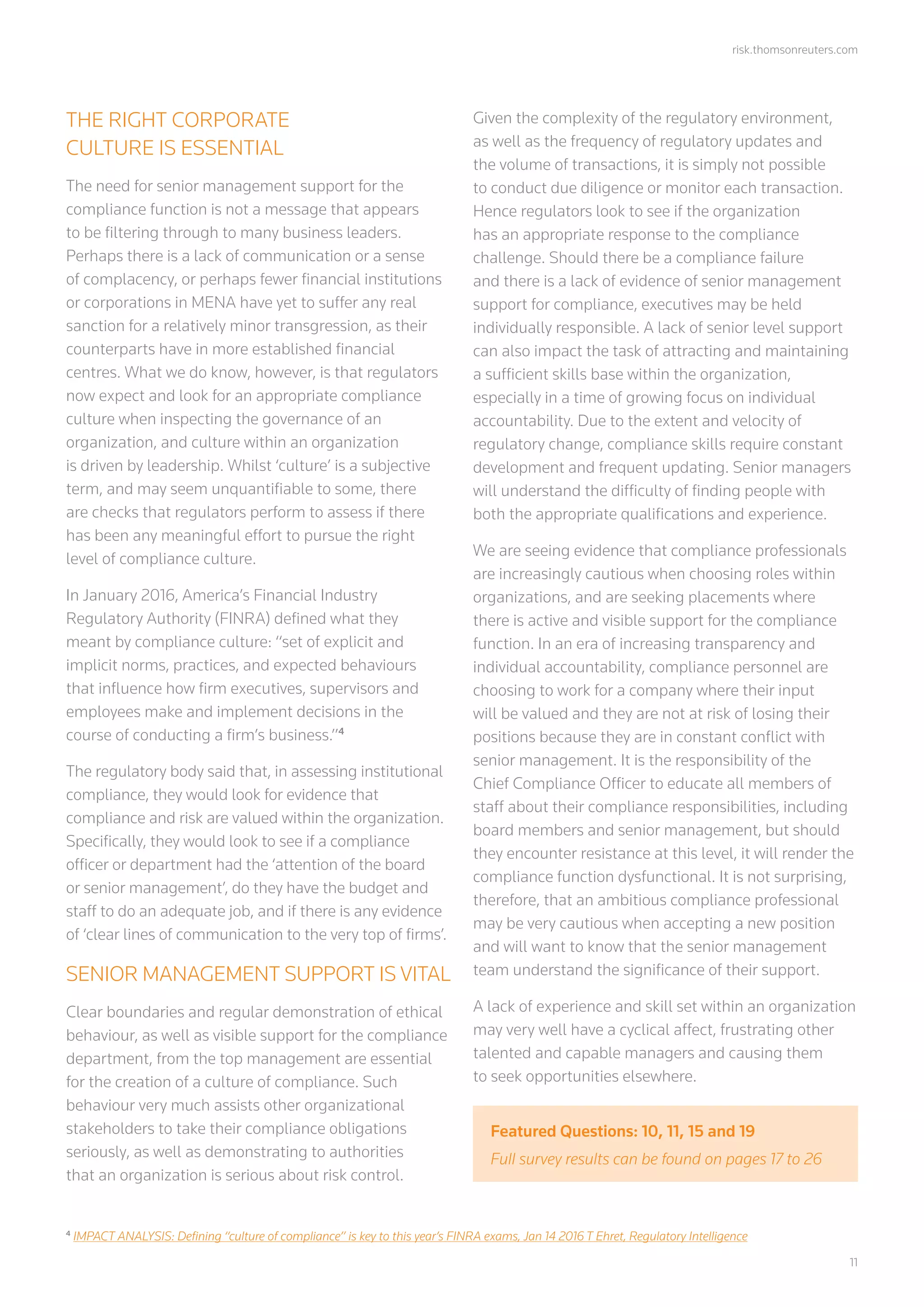 risk.thomsonreuters.com
	11
THE RIGHT CORPORATE
CULTURE IS ESSENTIAL
The need for senior management support for the
compliance function is not a message that appears
to be filtering through to many business leaders.
Perhaps there is a lack of communication or a sense
of complacency, or perhaps fewer financial institutions
or corporations in MENA have yet to suffer any real
sanction for a relatively minor transgression, as their
counterparts have in more established financial
centres. What we do know, however, is that regulators
now expect and look for an appropriate compliance
culture when inspecting the governance of an
organization, and culture within an organization
is driven by leadership. Whilst ‘culture’ is a subjective
term, and may seem unquantifiable to some, there
are checks that regulators perform to assess if there
has been any meaningful effort to pursue the right
level of compliance culture.
In January 2016, America’s Financial Industry
Regulatory Authority (FINRA) defined what they
meant by compliance culture: “set of explicit and
implicit norms, practices, and expected behaviours
that influence how firm executives, supervisors and
employees make and implement decisions in the
course of conducting a firm’s business.”4
The regulatory body said that, in assessing institutional
compliance, they would look for evidence that
compliance and risk are valued within the organization.
Specifically, they would look to see if a compliance
officer or department had the ‘attention of the board
or senior management’, do they have the budget and
staff to do an adequate job, and if there is any evidence
of ‘clear lines of communication to the very top of firms’.
SENIOR MANAGEMENT SUPPORT IS VITAL
Clear boundaries and regular demonstration of ethical
behaviour, as well as visible support for the compliance
department, from the top management are essential
for the creation of a culture of compliance. Such
behaviour very much assists other organizational
stakeholders to take their compliance obligations
seriously, as well as demonstrating to authorities
that an organization is serious about risk control.
Given the complexity of the regulatory environment,
as well as the frequency of regulatory updates and
the volume of transactions, it is simply not possible
to conduct due diligence or monitor each transaction.
Hence regulators look to see if the organization
has an appropriate response to the compliance
challenge. Should there be a compliance failure
and there is a lack of evidence of senior management
support for compliance, executives may be held
individually responsible. A lack of senior level support
can also impact the task of attracting and maintaining
a sufficient skills base within the organization,
especially in a time of growing focus on individual
accountability. Due to the extent and velocity of
regulatory change, compliance skills require constant
development and frequent updating. Senior managers
will understand the difficulty of finding people with
both the appropriate qualifications and experience.
We are seeing evidence that compliance professionals
are increasingly cautious when choosing roles within
organizations, and are seeking placements where
there is active and visible support for the compliance
function. In an era of increasing transparency and
individual accountability, compliance personnel are
choosing to work for a company where their input
will be valued and they are not at risk of losing their
positions because they are in constant conflict with
senior management. It is the responsibility of the
Chief Compliance Officer to educate all members of
staff about their compliance responsibilities, including
board members and senior management, but should
they encounter resistance at this level, it will render the
compliance function dysfunctional. It is not surprising,
therefore, that an ambitious compliance professional
may be very cautious when accepting a new position
and will want to know that the senior management
team understand the significance of their support.
A lack of experience and skill set within an organization
may very well have a cyclical affect, frustrating other
talented and capable managers and causing them
to seek opportunities elsewhere.
4
IMPACT ANALYSIS: Defining “culture of compliance” is key to this year’s FINRA exams, Jan 14 2016 T Ehret, Regulatory Intelligence
Featured Questions: 10, 11, 15 and 19
Full survey results can be found on pages 17 to 26
 