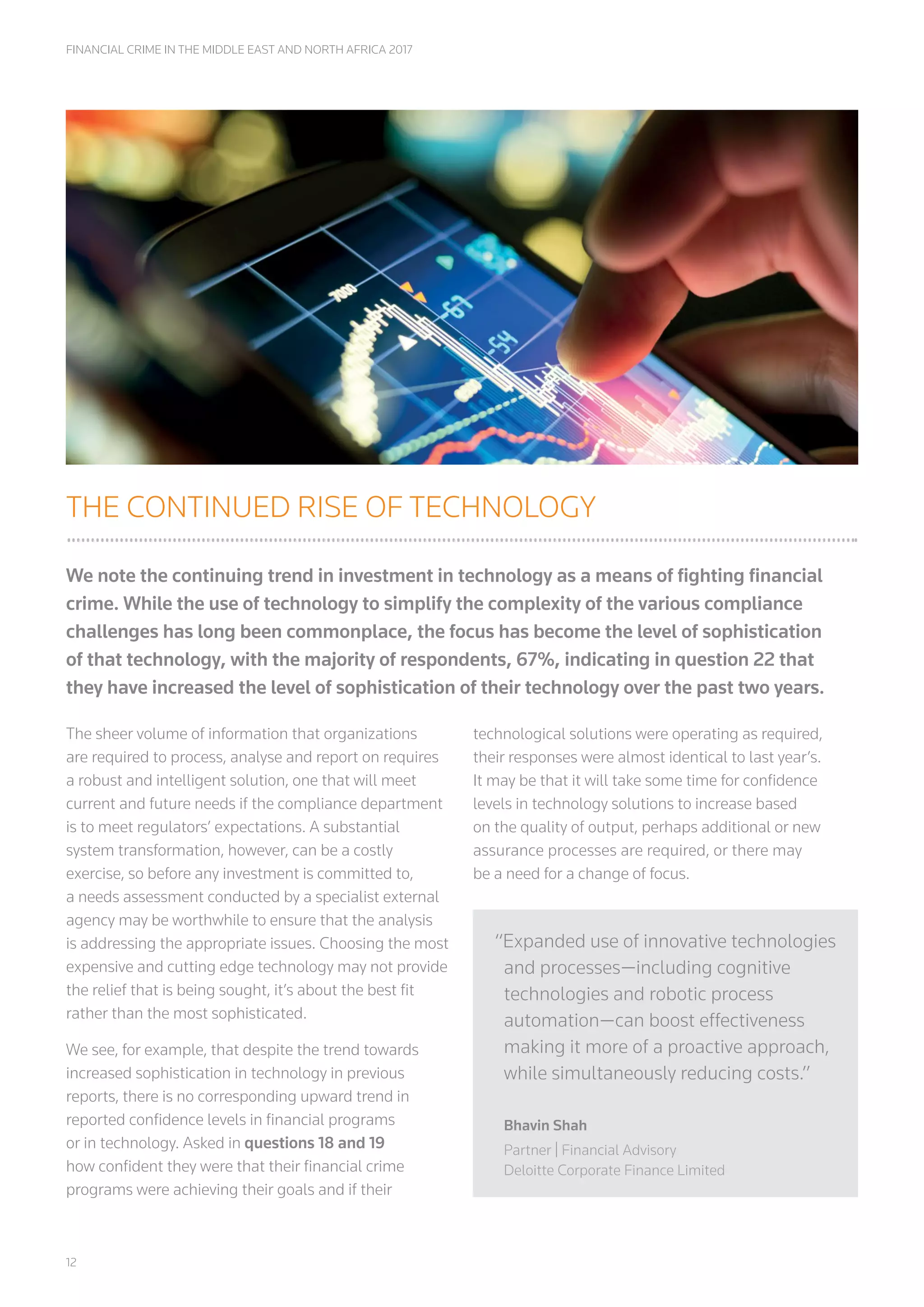 12
FINANCIAL CRIME IN THE MIDDLE EAST AND NORTH AFRICA 2017
THE CONTINUED RISE OF TECHNOLOGY
We note the continuing trend in investment in technology as a means of fighting financial
crime. While the use of technology to simplify the complexity of the various compliance
challenges has long been commonplace, the focus has become the level of sophistication
of that technology, with the majority of respondents, 67%, indicating in question 22 that
they have increased the level of sophistication of their technology over the past two years.
The sheer volume of information that organizations
are required to process, analyse and report on requires
a robust and intelligent solution, one that will meet
current and future needs if the compliance department
is to meet regulators’ expectations. A substantial
system transformation, however, can be a costly
exercise, so before any investment is committed to,
a needs assessment conducted by a specialist external
agency may be worthwhile to ensure that the analysis
is addressing the appropriate issues. Choosing the most
expensive and cutting edge technology may not provide
the relief that is being sought, it’s about the best fit
rather than the most sophisticated.
We see, for example, that despite the trend towards
increased sophistication in technology in previous
reports, there is no corresponding upward trend in
reported confidence levels in financial programs
or in technology. Asked in questions 18 and 19
how confident they were that their financial crime
programs were achieving their goals and if their
technological solutions were operating as required,
their responses were almost identical to last year’s.
It may be that it will take some time for confidence
levels in technology solutions to increase based
on the quality of output, perhaps additional or new
assurance processes are required, or there may
be a need for a change of focus.
“Expanded use of innovative technologies
and processes—including cognitive
technologies and robotic process
automation—can boost effectiveness
making it more of a proactive approach,
while simultaneously reducing costs.”
Bhavin Shah
Partner | Financial Advisory
Deloitte Corporate Finance Limited
 