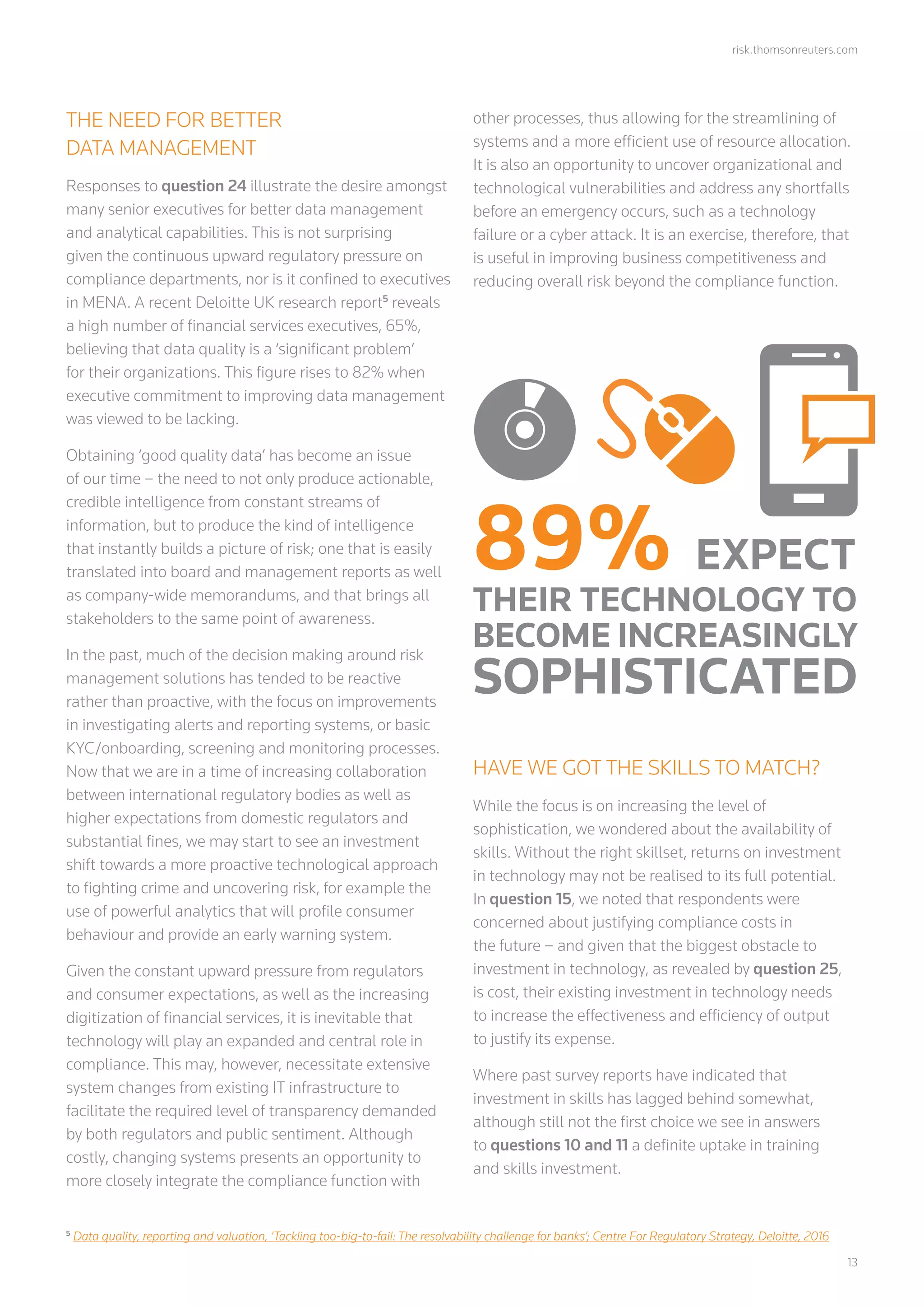 risk.thomsonreuters.com
	13
THE NEED FOR BETTER
DATA MANAGEMENT
Responses to question 24 illustrate the desire amongst
many senior executives for better data management
and analytical capabilities. This is not surprising
given the continuous upward regulatory pressure on
compliance departments, nor is it confined to executives
in MENA. A recent Deloitte UK research report5
reveals
a high number of financial services executives, 65%,
believing that data quality is a ‘significant problem’
for their organizations. This figure rises to 82% when
executive commitment to improving data management
was viewed to be lacking.
Obtaining ‘good quality data’ has become an issue
of our time – the need to not only produce actionable,
credible intelligence from constant streams of
information, but to produce the kind of intelligence
that instantly builds a picture of risk; one that is easily
translated into board and management reports as well
as company-wide memorandums, and that brings all
stakeholders to the same point of awareness.
In the past, much of the decision making around risk
management solutions has tended to be reactive
rather than proactive, with the focus on improvements
in investigating alerts and reporting systems, or basic
KYC/onboarding, screening and monitoring processes.
Now that we are in a time of increasing collaboration
between international regulatory bodies as well as
higher expectations from domestic regulators and
substantial fines, we may start to see an investment
shift towards a more proactive technological approach
to fighting crime and uncovering risk, for example the
use of powerful analytics that will profile consumer
behaviour and provide an early warning system.
Given the constant upward pressure from regulators
and consumer expectations, as well as the increasing
digitization of financial services, it is inevitable that
technology will play an expanded and central role in
compliance. This may, however, necessitate extensive
system changes from existing IT infrastructure to
facilitate the required level of transparency demanded
by both regulators and public sentiment. Although
costly, changing systems presents an opportunity to
more closely integrate the compliance function with
other processes, thus allowing for the streamlining of
systems and a more efficient use of resource allocation.
It is also an opportunity to uncover organizational and
technological vulnerabilities and address any shortfalls
before an emergency occurs, such as a technology
failure or a cyber attack. It is an exercise, therefore, that
is useful in improving business competitiveness and
reducing overall risk beyond the compliance function.
HAVE WE GOT THE SKILLS TO MATCH?
While the focus is on increasing the level of
sophistication, we wondered about the availability of
skills. Without the right skillset, returns on investment
in technology may not be realised to its full potential.
In question 15, we noted that respondents were
concerned about justifying compliance costs in
the future – and given that the biggest obstacle to
investment in technology, as revealed by question 25,
is cost, their existing investment in technology needs
to increase the effectiveness and efficiency of output
to justify its expense.
Where past survey reports have indicated that
investment in skills has lagged behind somewhat,
although still not the first choice we see in answers
to questions 10 and 11 a definite uptake in training
and skills investment.
5
Data quality, reporting and valuation, ‘Tackling too-big-to-fail: The resolvability challenge for banks’; Centre For Regulatory Strategy, Deloitte, 2016
89% EXPECT
THEIR TECHNOLOGY TO
BECOME INCREASINGLY
SOPHISTICATED
 