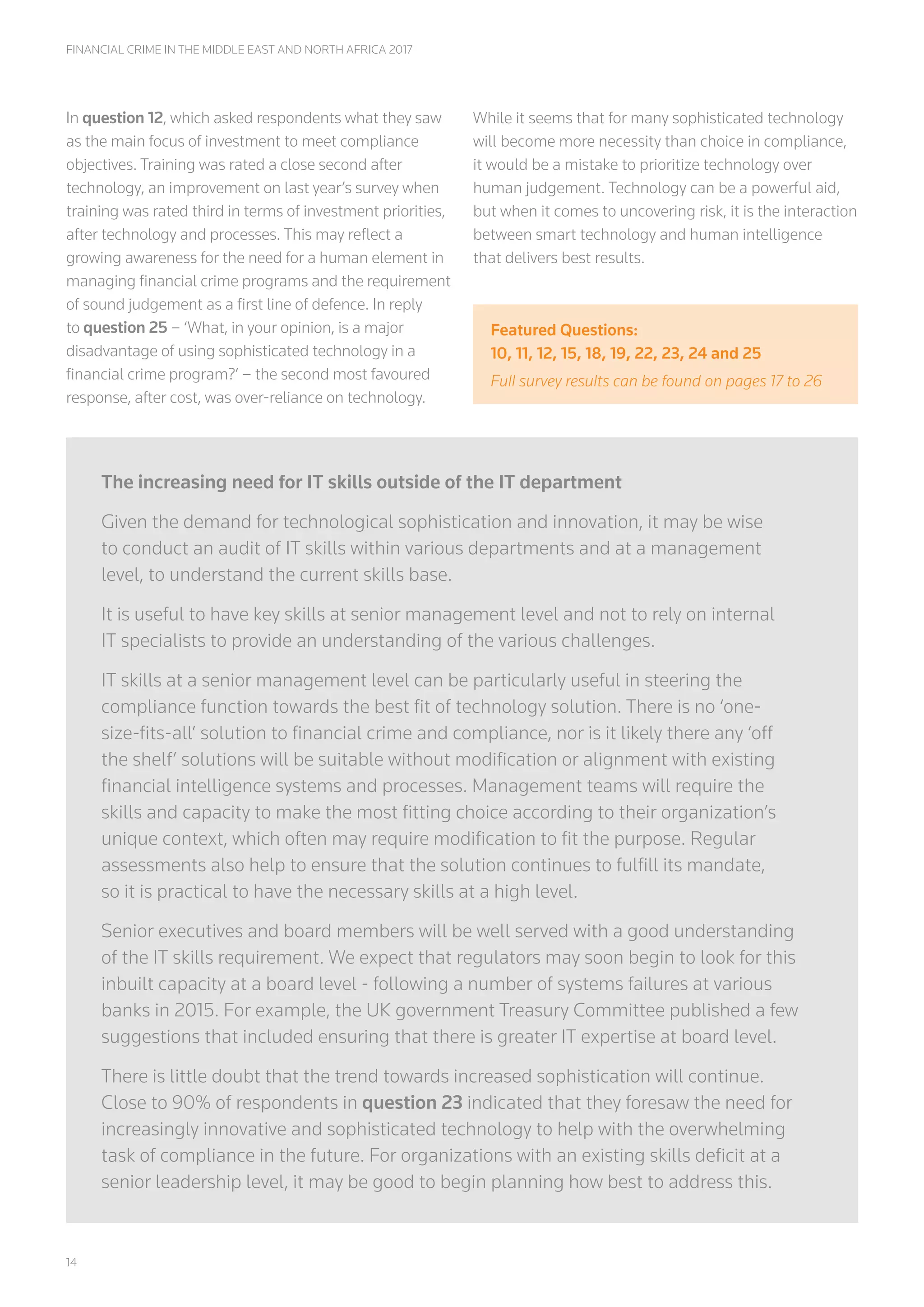 14
FINANCIAL CRIME IN THE MIDDLE EAST AND NORTH AFRICA 2017
In question 12, which asked respondents what they saw
as the main focus of investment to meet compliance
objectives. Training was rated a close second after
technology, an improvement on last year’s survey when
training was rated third in terms of investment priorities,
after technology and processes. This may reflect a
growing awareness for the need for a human element in
managing financial crime programs and the requirement
of sound judgement as a first line of defence. In reply
to question 25 – ‘What, in your opinion, is a major
disadvantage of using sophisticated technology in a
financial crime program?’ – the second most favoured
response, after cost, was over-reliance on technology.
While it seems that for many sophisticated technology
will become more necessity than choice in compliance,
it would be a mistake to prioritize technology over
human judgement. Technology can be a powerful aid,
but when it comes to uncovering risk, it is the interaction
between smart technology and human intelligence
that delivers best results.
Featured Questions:
10, 11, 12, 15, 18, 19, 22, 23, 24 and 25
Full survey results can be found on pages 17 to 26
The increasing need for IT skills outside of the IT department
Given the demand for technological sophistication and innovation, it may be wise
to conduct an audit of IT skills within various departments and at a management
level, to understand the current skills base.
It is useful to have key skills at senior management level and not to rely on internal
IT specialists to provide an understanding of the various challenges.
IT skills at a senior management level can be particularly useful in steering the
compliance function towards the best fit of technology solution. There is no ‘one-
size-fits-all’ solution to financial crime and compliance, nor is it likely there any ‘off
the shelf’ solutions will be suitable without modification or alignment with existing
financial intelligence systems and processes. Management teams will require the
skills and capacity to make the most fitting choice according to their organization’s
unique context, which often may require modification to fit the purpose. Regular
assessments also help to ensure that the solution continues to fulfill its mandate,
so it is practical to have the necessary skills at a high level.
Senior executives and board members will be well served with a good understanding
of the IT skills requirement. We expect that regulators may soon begin to look for this
inbuilt capacity at a board level - following a number of systems failures at various
banks in 2015. For example, the UK government Treasury Committee published a few
suggestions that included ensuring that there is greater IT expertise at board level.
There is little doubt that the trend towards increased sophistication will continue.
Close to 90% of respondents in question 23 indicated that they foresaw the need for
increasingly innovative and sophisticated technology to help with the overwhelming
task of compliance in the future. For organizations with an existing skills deficit at a
senior leadership level, it may be good to begin planning how best to address this.
 
