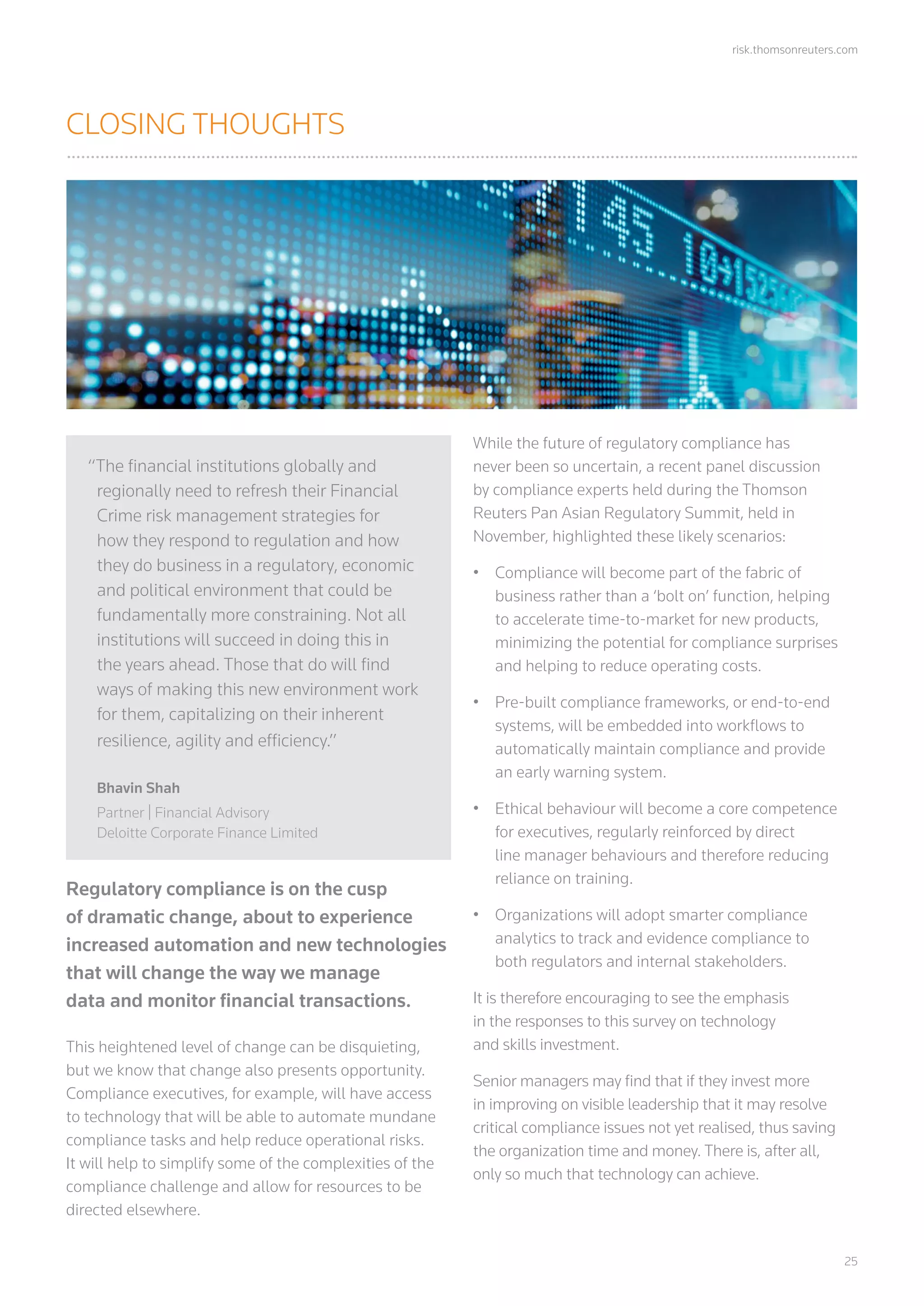 risk.thomsonreuters.com
	25
CLOSING THOUGHTS
Regulatory compliance is on the cusp
of dramatic change, about to experience
increased automation and new technologies
that will change the way we manage
data and monitor financial transactions.
This heightened level of change can be disquieting,
but we know that change also presents opportunity.
Compliance executives, for example, will have access
to technology that will be able to automate mundane
compliance tasks and help reduce operational risks.
It will help to simplify some of the complexities of the
compliance challenge and allow for resources to be
directed elsewhere.
While the future of regulatory compliance has
never been so uncertain, a recent panel discussion
by compliance experts held during the Thomson
Reuters Pan Asian Regulatory Summit, held in
November, highlighted these likely scenarios:
•	 Compliance will become part of the fabric of
business rather than a ‘bolt on’ function, helping
to accelerate time-to-market for new products,
minimizing the potential for compliance surprises
and helping to reduce operating costs.
•	 Pre-built compliance frameworks, or end-to-end
systems, will be embedded into workflows to
automatically maintain compliance and provide
an early warning system.
•	 Ethical behaviour will become a core competence
for executives, regularly reinforced by direct
line manager behaviours and therefore reducing
reliance on training.
•	 Organizations will adopt smarter compliance
analytics to track and evidence compliance to
both regulators and internal stakeholders.
It is therefore encouraging to see the emphasis
in the responses to this survey on technology
and skills investment.
Senior managers may find that if they invest more
in improving on visible leadership that it may resolve
critical compliance issues not yet realised, thus saving
the organization time and money. There is, after all,
only so much that technology can achieve.
“The financial institutions globally and
regionally need to refresh their Financial
Crime risk management strategies for
how they respond to regulation and how
they do business in a regulatory, economic
and political environment that could be
fundamentally more constraining. Not all
institutions will succeed in doing this in
the years ahead. Those that do will find
ways of making this new environment work
for them, capitalizing on their inherent
resilience, agility and efficiency.”
Bhavin Shah
Partner | Financial Advisory
Deloitte Corporate Finance Limited
 