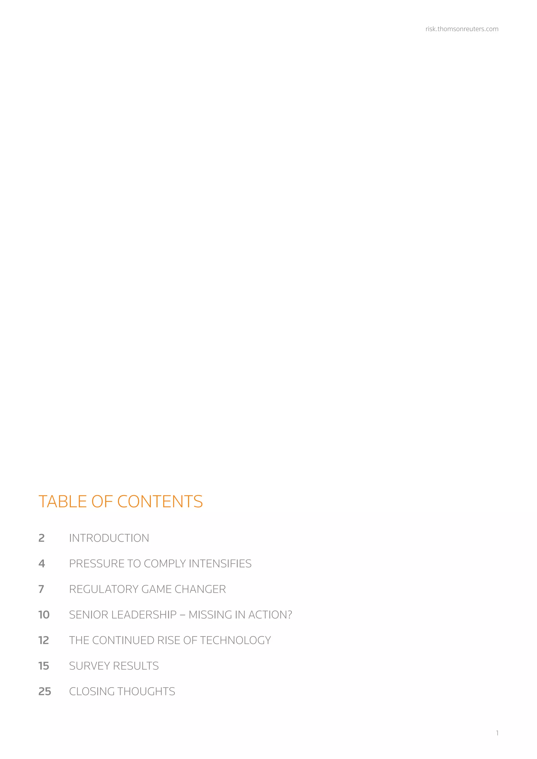 risk.thomsonreuters.com
	1
TABLE OF CONTENTS
2	INTRODUCTION
4	 PRESSURE TO COMPLY INTENSIFIES
7	 REGULATORY GAME CHANGER
10	 SENIOR LEADERSHIP – MISSING IN ACTION?
12	 THE CONTINUED RISE OF TECHNOLOGY
15	 SURVEY RESULTS
25	 CLOSING THOUGHTS
 