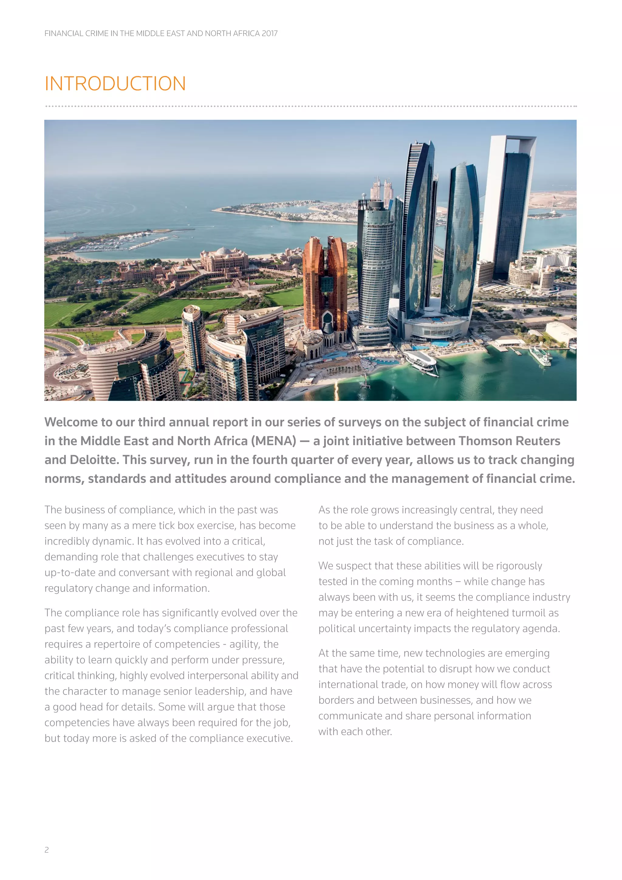 2
FINANCIAL CRIME IN THE MIDDLE EAST AND NORTH AFRICA 2017
INTRODUCTION
Welcome to our third annual report in our series of surveys on the subject of financial crime
in the Middle East and North Africa (MENA) ­— a joint initiative between Thomson Reuters
and Deloitte. This survey, run in the fourth quarter of every year, allows us to track changing
norms, standards and attitudes around compliance and the management of financial crime.
The business of compliance, which in the past was
seen by many as a mere tick box exercise, has become
incredibly dynamic. It has evolved into a critical,
demanding role that challenges executives to stay
up-to-date and conversant with regional and global
regulatory change and information.
The compliance role has significantly evolved over the
past few years, and today’s compliance professional
requires a repertoire of competencies - agility, the
ability to learn quickly and perform under pressure,
critical thinking, highly evolved interpersonal ability and
the character to manage senior leadership, and have
a good head for details. Some will argue that those
competencies have always been required for the job,
but today more is asked of the compliance executive.
As the role grows increasingly central, they need
to be able to understand the business as a whole,
not just the task of compliance.
We suspect that these abilities will be rigorously
tested in the coming months – while change has
always been with us, it seems the compliance industry
may be entering a new era of heightened turmoil as
political uncertainty impacts the regulatory agenda.
At the same time, new technologies are emerging
that have the potential to disrupt how we conduct
international trade, on how money will flow across
borders and between businesses, and how we
communicate and share personal information
with each other.
 