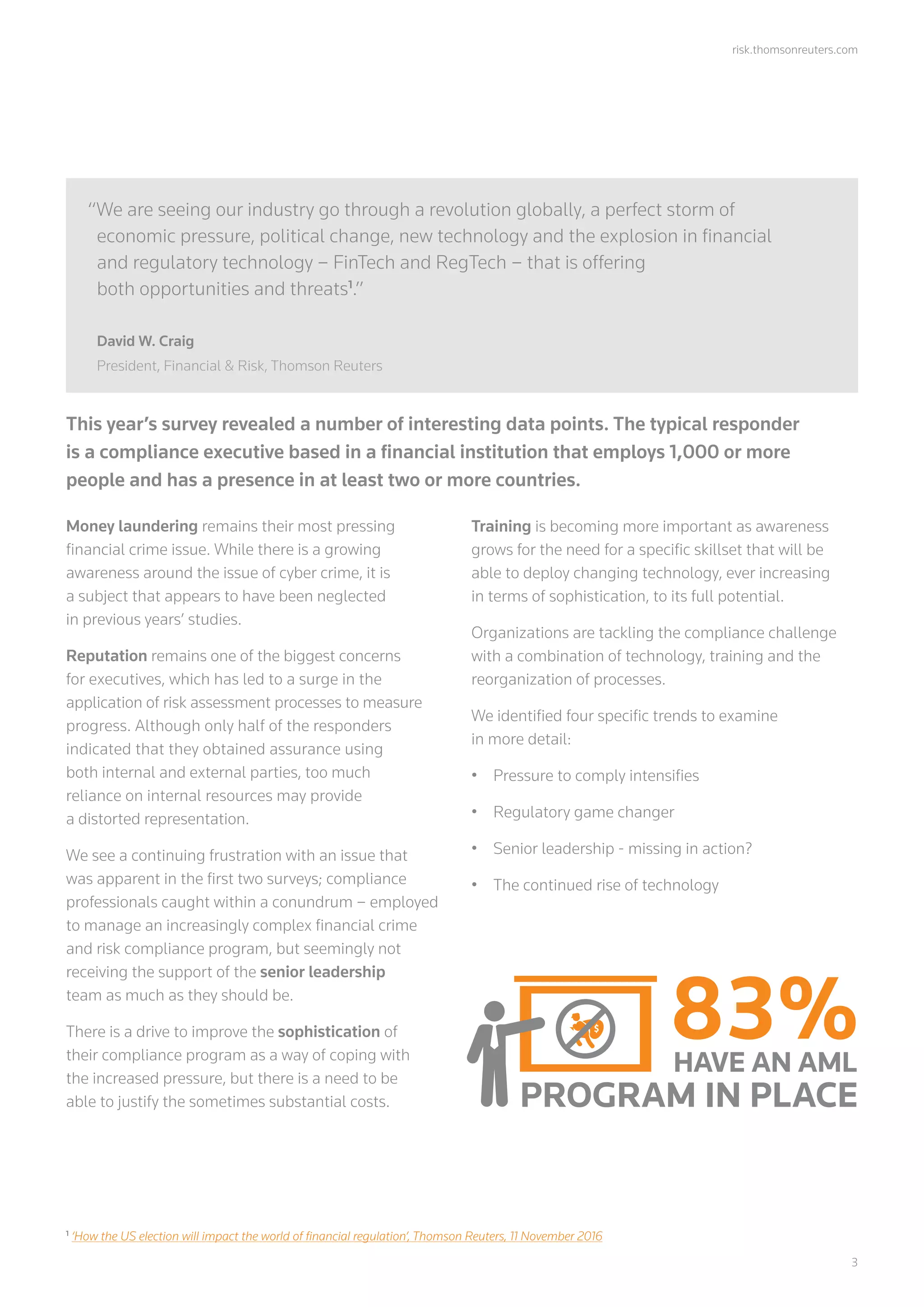 risk.thomsonreuters.com
	3
This year’s survey revealed a number of interesting data points. The typical responder
is a compliance executive based in a financial institution that employs 1,000 or more
people and has a presence in at least two or more countries.
Money laundering remains their most pressing
financial crime issue. While there is a growing
awareness around the issue of cyber crime, it is
a subject that appears to have been neglected
in previous years’ studies.
Reputation remains one of the biggest concerns
for executives, which has led to a surge in the
application of risk assessment processes to measure
progress. Although only half of the responders
indicated that they obtained assurance using
both internal and external parties, too much
reliance on internal resources may provide
a distorted representation.
We see a continuing frustration with an issue that
was apparent in the first two surveys; compliance
professionals caught within a conundrum – employed
to manage an increasingly complex financial crime
and risk compliance program, but seemingly not
receiving the support of the senior leadership
team as much as they should be.
There is a drive to improve the sophistication of
their compliance program as a way of coping with
the increased pressure, but there is a need to be
able to justify the sometimes substantial costs.
Training is becoming more important as awareness
grows for the need for a specific skillset that will be
able to deploy changing technology, ever increasing
in terms of sophistication, to its full potential.
Organizations are tackling the compliance challenge
with a combination of technology, training and the
reorganization of processes.
We identified four specific trends to examine
in more detail:
•	 Pressure to comply intensifies
•	 Regulatory game changer
•	 Senior leadership - missing in action?
•	 The continued rise of technology
“We are seeing our industry go through a revolution globally, a perfect storm of
economic pressure, political change, new technology and the explosion in financial
and regulatory technology – FinTech and RegTech – that is offering
both opportunities and threats1
.”
David W. Craig
President, Financial & Risk, Thomson Reuters
1
‘How the US election will impact the world of financial regulation’, Thomson Reuters, 11 November 2016
83%HAVE AN AML
PROGRAM IN PLACE
 