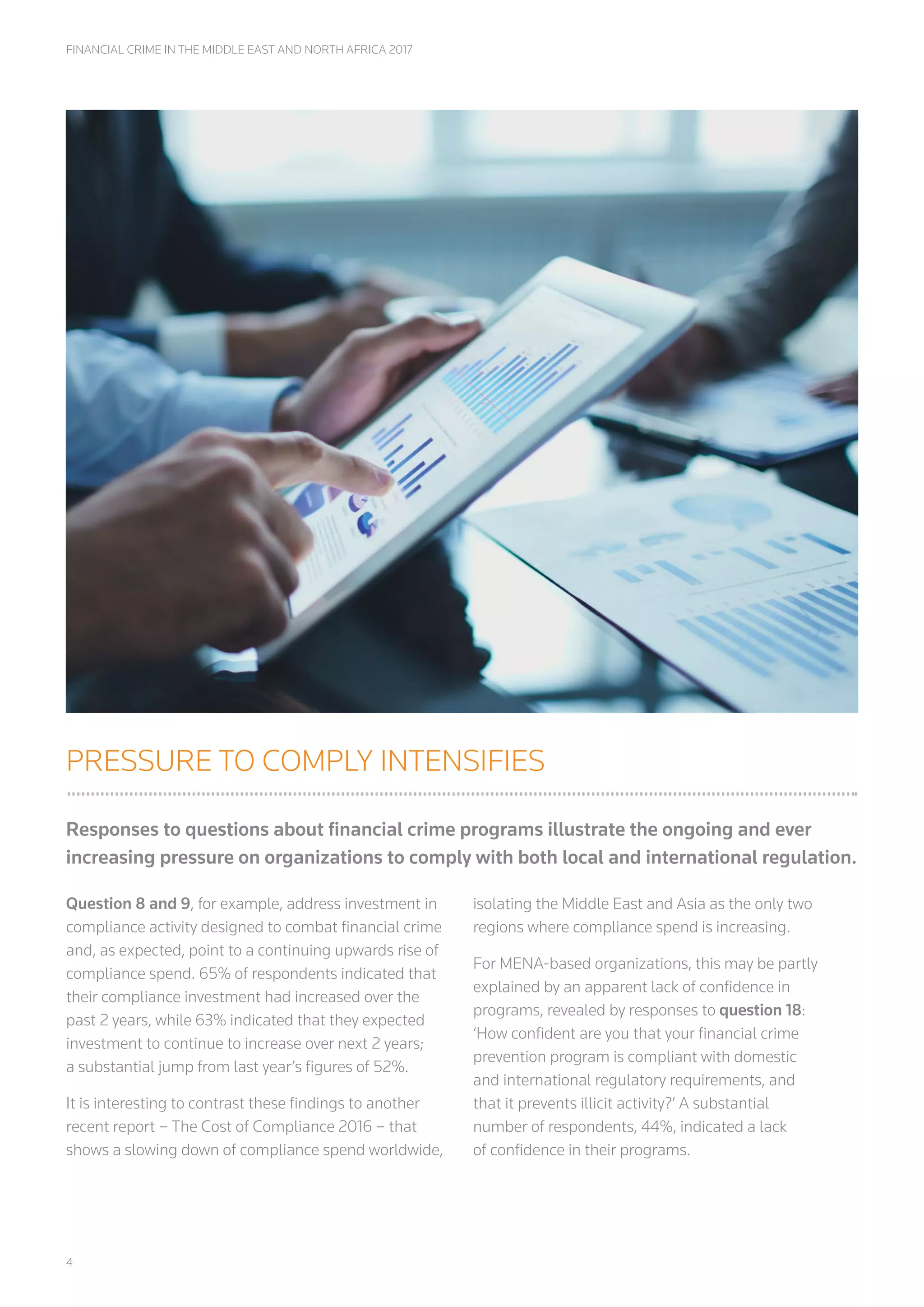 4
FINANCIAL CRIME IN THE MIDDLE EAST AND NORTH AFRICA 2017
PRESSURE TO COMPLY INTENSIFIES
Responses to questions about financial crime programs illustrate the ongoing and ever
increasing pressure on organizations to comply with both local and international regulation.
Question 8 and 9, for example, address investment in
compliance activity designed to combat financial crime
and, as expected, point to a continuing upwards rise of
compliance spend. 65% of respondents indicated that
their compliance investment had increased over the
past 2 years, while 63% indicated that they expected
investment to continue to increase over next 2 years;
a substantial jump from last year’s figures of 52%.
It is interesting to contrast these findings to another
recent report – The Cost of Compliance 2016 – that
shows a slowing down of compliance spend worldwide,
isolating the Middle East and Asia as the only two
regions where compliance spend is increasing.
For MENA-based organizations, this may be partly
explained by an apparent lack of confidence in
programs, revealed by responses to question 18:
‘How confident are you that your financial crime
prevention program is compliant with domestic
and international regulatory requirements, and
that it prevents illicit activity?’ A substantial
number of respondents, 44%, indicated a lack
of confidence in their programs.
 