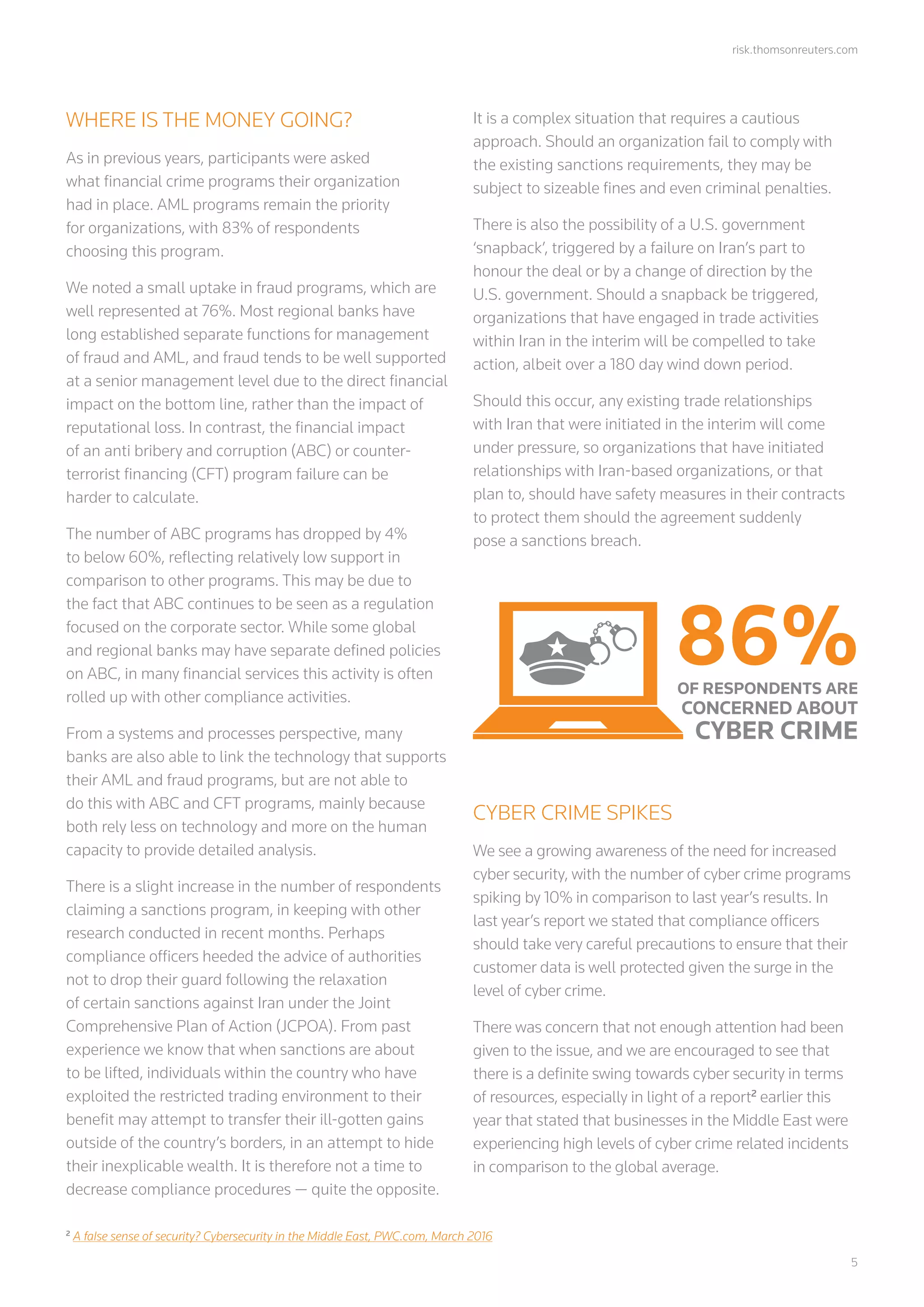 risk.thomsonreuters.com
	5
WHERE IS THE MONEY GOING?
As in previous years, participants were asked
what financial crime programs their organization
had in place. AML programs remain the priority
for organizations, with 83% of respondents
choosing this program.
We noted a small uptake in fraud programs, which are
well represented at 76%. Most regional banks have
long established separate functions for management
of fraud and AML, and fraud tends to be well supported
at a senior management level due to the direct financial
impact on the bottom line, rather than the impact of
reputational loss. In contrast, the financial impact
of an anti bribery and corruption (ABC) or counter-
terrorist financing (CFT) program failure can be
harder to calculate.
The number of ABC programs has dropped by 4%
to below 60%, reflecting relatively low support in
comparison to other programs. This may be due to
the fact that ABC continues to be seen as a regulation
focused on the corporate sector. While some global
and regional banks may have separate defined policies
on ABC, in many financial services this activity is often
rolled up with other compliance activities.
From a systems and processes perspective, many
banks are also able to link the technology that supports
their AML and fraud programs, but are not able to
do this with ABC and CFT programs, mainly because
both rely less on technology and more on the human
capacity to provide detailed analysis.
There is a slight increase in the number of respondents
claiming a sanctions program, in keeping with other
research conducted in recent months. Perhaps
compliance officers heeded the advice of authorities
not to drop their guard following the relaxation
of certain sanctions against Iran under the Joint
Comprehensive Plan of Action (JCPOA). From past
experience we know that when sanctions are about
to be lifted, individuals within the country who have
exploited the restricted trading environment to their
benefit may attempt to transfer their ill-gotten gains
outside of the country’s borders, in an attempt to hide
their inexplicable wealth. It is therefore not a time to
decrease compliance procedures ­— quite the opposite.
It is a complex situation that requires a cautious
approach. Should an organization fail to comply with
the existing sanctions requirements, they may be
subject to sizeable fines and even criminal penalties.
There is also the possibility of a U.S. government
‘snapback’, triggered by a failure on Iran’s part to
honour the deal or by a change of direction by the
U.S. government. Should a snapback be triggered,
organizations that have engaged in trade activities
within Iran in the interim will be compelled to take
action, albeit over a 180 day wind down period.
Should this occur, any existing trade relationships
with Iran that were initiated in the interim will come
under pressure, so organizations that have initiated
relationships with Iran-based organizations, or that
plan to, should have safety measures in their contracts
to protect them should the agreement suddenly
pose a sanctions breach.
CYBER CRIME SPIKES
We see a growing awareness of the need for increased
cyber security, with the number of cyber crime programs
spiking by 10% in comparison to last year’s results. In
last year’s report we stated that compliance officers
should take very careful precautions to ensure that their
customer data is well protected given the surge in the
level of cyber crime.
There was concern that not enough attention had been
given to the issue, and we are encouraged to see that
there is a definite swing towards cyber security in terms
of resources, especially in light of a report2
earlier this
year that stated that businesses in the Middle East were
experiencing high levels of cyber crime related incidents
in comparison to the global average.
2
A false sense of security? Cybersecurity in the Middle East, PWC.com, March 2016
86%OF RESPONDENTS ARE
CONCERNED ABOUT
CYBER CRIME
 