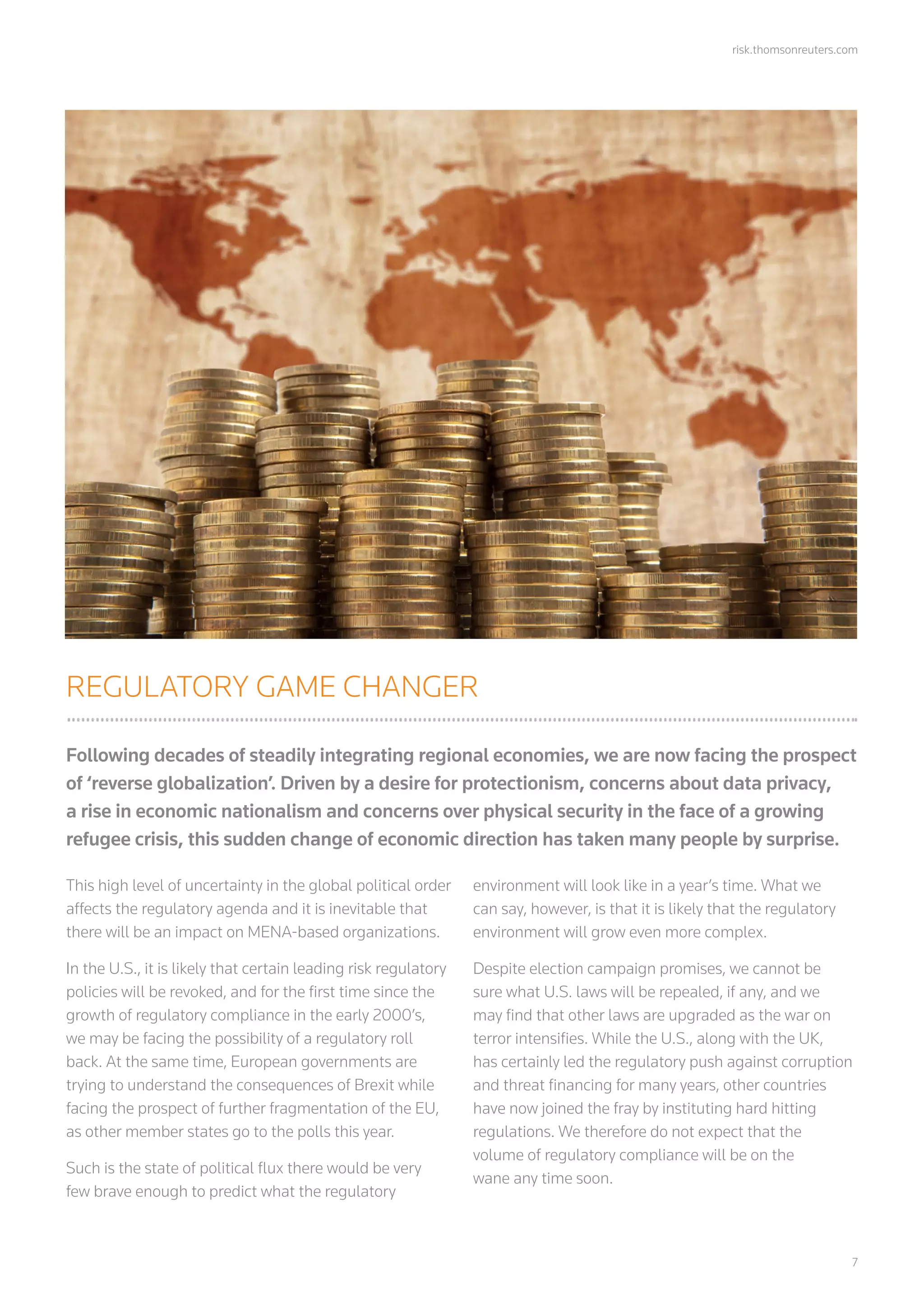 risk.thomsonreuters.com
	7
REGULATORY GAME CHANGER
Following decades of steadily integrating regional economies, we are now facing the prospect
of ‘reverse globalization’. Driven by a desire for protectionism, concerns about data privacy,
a rise in economic nationalism and concerns over physical security in the face of a growing
refugee crisis, this sudden change of economic direction has taken many people by surprise.
This high level of uncertainty in the global political order
affects the regulatory agenda and it is inevitable that
there will be an impact on MENA-based organizations.
In the U.S., it is likely that certain leading risk regulatory
policies will be revoked, and for the first time since the
growth of regulatory compliance in the early 2000’s,
we may be facing the possibility of a regulatory roll
back. At the same time, European governments are
trying to understand the consequences of Brexit while
facing the prospect of further fragmentation of the EU,
as other member states go to the polls this year.
Such is the state of political flux there would be very
few brave enough to predict what the regulatory
environment will look like in a year’s time. What we
can say, however, is that it is likely that the regulatory
environment will grow even more complex.
Despite election campaign promises, we cannot be
sure what U.S. laws will be repealed, if any, and we
may find that other laws are upgraded as the war on
terror intensifies. While the U.S., along with the UK,
has certainly led the regulatory push against corruption
and threat financing for many years, other countries
have now joined the fray by instituting hard hitting
regulations. We therefore do not expect that the
volume of regulatory compliance will be on the
wane any time soon.
 