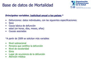 Base de datos de Mo rtalidad P rincipales variables   /solicitud anual a los países  * Defunciones: datos individuales, con las siguientes especificaciones: Sexo Causa básica de defunción edad (en ho ras , días, meses, años) Causas asociadas  *A pa rtir de 2009 se solicitan más variables Nivel subnacional Pe rsona que certifico la defunción Nivel de escola ridad Etnia Luga r de ocurrencia de la defunción Atención médica        