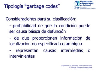 Tipología “garbage codes” Consideraciones para su clasificación: - probabilidad de que la condición puede ser causa básica de defunción - de que proporcionen información de localización no especificada o ambigua - representan causas intermedias o intervinientes  Algorithms for enhacing public helath utility of national causes-of-death-data 