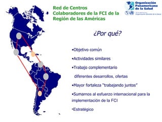 Red de Centros Colaboradores de la FCI de la  Región de las Américas Objetivo común Actividades similares Trabajo complementario dife rentes desarrollos, ofertas Mayor fortaleza “trabajando juntos” Suma rnos al esfuerzo internacional para la implementación de la FCI Estratégico ¿Por qué? 