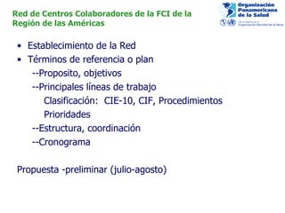 Establecimiento de la  Red Términos de referencia o plan --P roposito, objetivos --Principales líneas de trabajo Clasificación:  CIE-10, CIF, Procedimientos Prioridades  --Estructura, coordinación --Cronograma Propuesta -preliminar (julio-agosto) Red de Centros Colaboradores de la FCI de la  Región de las Américas 