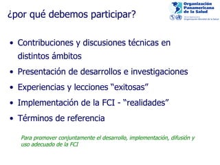 ¿po r qué debemos participar? Contribuciones y discusiones técnicas en distintos ámbitos Presentación de desarrollos e investigaciones Experiencias y lecciones “exitosas” Implementación de la FCI - “ realidades” Té rminos de referencia Para promover conjuntamente el desarrollo, implementación, difusión y   uso adecuado de la FCI  