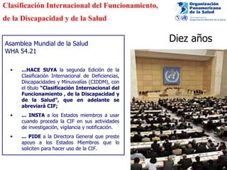 Asamblea Mundial de la Salud WHA 54.21 Clasificación Internacional del Funcionamiento, de la Discapacidad y de la Salud ...HACE SUYA  la segunda Edición de la Clasificación Internacional de Deficiencias, Discapacidades y Minusvalías (CIDDM), con el título  “Clasificación Internacional del Funcionamiento , de la Discapacidad y de la Salud”, que en adelante se abreviará CIF; ... INSTA  a los Estados miembros a usar cuando proceda la CIF en sus actividades de investigación, vigilancia y notificación. ... PIDE  a la Directora General que preste apoyo a los Estados Miembros que lo soliciten para hacer uso de la CIF. Diez años  
