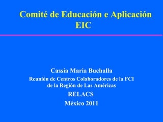 Comité de Educación e Aplicación EIC  Cassia Maria Buchalla Reunión de Centros Colaboradores de la FCI de la Región de Las Américas RELACS  México 2011 