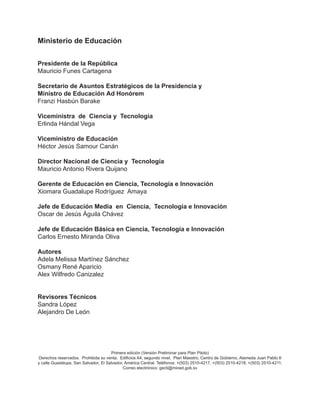 Presidente de la República
Mauricio Funes Cartagena
Viceministra de Ciencia y Tecnología
Erlinda Hándal Vega
Viceministro de Educación
Héctor Jesús Samour Canán
Director Nacional de Ciencia y Tecnología
Mauricio Antonio Rivera Quijano
Gerente de Educación en Ciencia, Tecnología e Innovación
Xiomara Guadalupe Rodríguez Amaya
Jefe de Educación Media en Ciencia, Tecnología e Innovación
Oscar de Jesús Águila Chávez
Revisores Técnicos
Sandra López
Alejandro De León
Primera edición (Versión Preliminar para Plan Piloto)
Derechos reservados. Prohibida su venta. Edificios A4, segundo nivel, Plan Maestro, Centro de Gobierno, Alameda Juan Pablo II
y calle Guadalupe, San Salvador, El Salvador, América Central. Teléfonos: +(503) 2510-4217, +(503) 2510-4218, +(503) 2510-4211,
Correo electrónico: gecti@mined.gob.sv
Jefe de Educación Básica en Ciencia, Tecnología e Innovación
Carlos Ernesto Miranda Oliva
Autores
Adela Melissa Martínez Sánchez
Osmany René Aparicio
Alex Wilfredo Canizalez
Ministerio de Educación
Secretario de Asuntos Estratégicos de la Presidencia y
Ministro de Educación Ad Honórem
Franzi Hasbún Barake
 