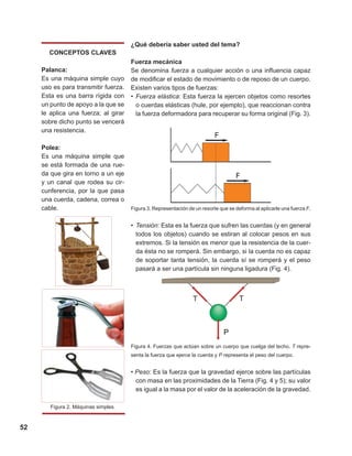 52
¿Qué debería saber usted del tema?
Fuerza mecánica
Se denomina fuerza a cualquier acción o una influencia capaz
de modificar el estado de movimiento o de reposo de un cuerpo.
Existen varios tipos de fuerzas:
•	Fuerza elástica: Esta fuerza la ejercen objetos como resortes
o cuerdas elásticas (hule, por ejemplo), que reaccionan contra
la fuerza deformadora para recuperar su forma original (Fig. 3).
Figura 3. Representación de un resorte que se deforma al aplicarle una fuerza F.
•	Tensión: Esta es la fuerza que sufren las cuerdas (y en general
todos los objetos) cuando se estiran al colocar pesos en sus
extremos. Si la tensión es menor que la resistencia de la cuer-
da ésta no se romperá. Sin embargo, si la cuerda no es capaz
de soportar tanta tensión, la cuerda sí se romperá y el peso
pasará a ser una partícula sin ninguna ligadura (Fig. 4).
Figura 4. Fuerzas que actúan sobre un cuerpo que cuelga del techo. T repre-
senta la fuerza que ejerce la cuerda y P representa el peso del cuerpo.
• Peso: Es la fuerza que la gravedad ejerce sobre las partículas
con masa en las proximidades de la Tierra (Fig. 4 y 5); su valor
es igual a la masa por el valor de la aceleración de la gravedad.
CONCEPTOS CLAVES
Palanca:
Es una máquina simple cuyo
uso es para transmitir fuerza.
Esta es una barra rígida con
un punto de apoyo a la que se
le aplica una fuerza; al girar
sobre dicho punto se vencerá
una resistencia.
Polea:
Es una máquina simple que
se está formada de una rue-
da que gira en torno a un eje
y un canal que rodea su cir-
cunferencia, por la que pasa
una cuerda, cadena, correa o
cable.
Figura 2. Máquinas simples.
 