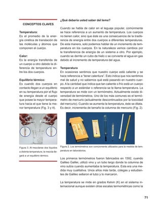 71
¿Qué debería usted saber del tema?
Cuando se habla de calor en el leguaje popular, comúnmente
se hace referencia a un aumento de temperatura. Los cuerpos
no tienen calor, sino que éste es una consecuencia de la trasfe-
rencia de energía entre dos cuerpos a diferentes temperaturas.
De esta manera, solo podemos hablar de un incremento de tem-
peratura en los cuerpos. En la naturaleza vemos cambios por
la transferencia de energía de un sistema a otro. Por ejemplo,
cuando se derrite un cubo de hielo o se convierte el agua en gas
debido al incremento de temperatura del agua.
Temperatura
En ocasiones sentimos que nuestro cuerpo está caliente y se
hace referencia a “tener calentura”. Esto indica que nos sentimos
mal de salud y no sabemos qué está pasando en nuestro cuer-
po. A la cantidad que indica que tan caliente o frío está un cuerpo
respecto a un estándar o referencia se le llama temperatura. La
temperatura se mide con un termómetro. Actualmente existe di-
versidad de termómetros. Uno de los más comunes es el termó-
metro de mercurio (actualmente descontinuados por la toxicidad
del mercurio). Cuando se aumenta la temperatura, éste se dilata.
Es decir, incrementa de tamaño la columna de mercurio (Fig. 2).
Figura 2. Los termómetros son comúnmente utilizados para la medida de tem-
peratura en laboratorios.
Los primeros termómetros fueron fabricados en 1592, cuando
Galileo Galilei, utilizó vino y un tubo largo donde la columna de
vino subía cuando aumentaba la temperatura. Esta era una me-
dida muy cualitativa. Unos años más tarde, colegas y estudian-
tes de Galileo sellaron el tubo y lo marcaron.
La temperatura se mide en grados Kelvin (K) en el sistema in-
ternacional aunque existen otras escalas termométricas como la
CONCEPTOS CLAVES
Temperatura:
Es el promedio de la ener-
gía cinética de translación de
las moléculas y átomos que
componen el cuerpo.
Calor:
Es la energía transferida de
un cuerpo a otro debido la di-
ferencia de temperatura en-
tre los dos cuerpos.
Equilibrio térmico:
Es cuando dos cuerpos en
contacto llegan a un equilibrio
en su temperatura por el flujo
de energía desde el cuerpo
que posee la mayor tempera-
tura hacia el que tiene la me-
nor temperatura (Fig. 3 y 4).
Figura 3. Al mezclarse dos líquidos
a distinta temperatura, la mezcla lle-
gará a un equilibrio térmico.
 