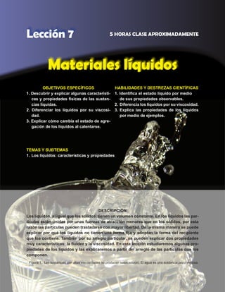83
Lección 7 5 HORAS CLASE APROXIMADAMENTE
Materiales líquidos
DESCRIPCIÓN
Los líquidos, al igual que los sólidos, tienen un volumen constante. En los líquidos las par-
tículas están unidas por unas fuerzas de atracción menores que en los sólidos, por esta
razón las partículas pueden trasladarse con mayor libertad. De la misma manera se puede
explicar por qué los líquidos no tienen una forma fija y adoptan la forma del recipiente
que los contiene. También por su arreglo particular, se pueden explicar dos propiedades
muy características: la fluidez y la viscosidad. En esta lección estudiaremos algunas pro-
piedades de los líquidos y las explicaremos a partir del arreglo de las partículas que los
componen.
OBJETIVOS ESPECÍFICOS
1. Descubrir y explicar algunas característi-
cas y propiedades físicas de las sustan-
cias líquidas.
2. Diferenciar los líquidos por su viscosi-
dad.
3. Explicar cómo cambia el estado de agre-
gación de los líquidos al calentarse.
HABILIDADES Y DESTREZAS CIENTÍFICAS
1. Identifica el estado líquido por medio
de sus propiedades observables.
2.	 Diferencia los líquidos por su viscosidad.
3.	Explica las propiedades de los líquidos
por medio de ejemplos.
TEMAS Y SUBTEMAS
1.	Los líquidos: características y propiedades
Figura 1. Las sustancias con altas viscosidades no producen salpicaduras. El agua es una sustancia poco viscosa.
 