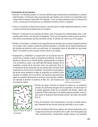 85
Propiedades de los líquidos
• Volumen: Los líquidos poseen un volumen definido bajo condiciones de temperatura y presión
determinadas. Las fuerzas entre sus partículas son fuertes y por lo tanto no se expanden para
ocupar todo el espacio disponible. Por ejemplo, 10 mL de agua siempre ocupa un volumen de
10 mL, ya sea que se encuentre en un recipiente cilíndrico, cónico o esférico.
• Forma: Los líquidos no tienen forma propia. Las partículas no están rígidamente fijas en un sitio
y toman la forma del recipiente que los contiene.
• Difusión: La difusión de los líquidos se define como el proceso de entremezclarse dos o más
líquidos para formar una solución homogénea. Como en los líquidos existen fuerzas de atrac-
ción entre sus partículas que las mantienen juntas, la difusión es menor que en los gases.
• Fluidez y Viscosidad: La fluidez es la capacidad de los líquidos para moverse progresivamente
de un lugar a otro o pasar a través de orificios pequeños. La fluidez de los líquidos depende de
las fuerzas de atracción entre sus partículas. La viscosidad indica la dificultad con que éstos
fluyen. Un líquido es más viscoso cuanto menor es su fluidez.
• Evaporación y Volatilidad: La evaporación es el proceso de con-
versión de un líquido a vapor a temperatura ambiente. Cuando un
líquido se coloca en un envase abierto, gradualmente se evapora
y se convierte en vapor. Las partículas del líquido escapan de la
superficie a pesar de la atracción entre sus partículas (Fig. 5).
La tendencia de las partículas de los líquidos para escapar de la
superficie se conoce como volatilidad. Los líquidos cuyas partícu-
las tienen poca tendencia a dejar la superficie se conocen como
líquidos no volátiles. Por el contrario, los líquidos cuyas partículas
dejan la superficie fácilmente se conocen como líquidos volátiles,
por ejemplo el alcohol, la acetona, el éter, etc.; son líquidos que
se evaporan rápido.
Figura 5. Esquema de la evapo-
ración de una sustancia.
• Presión de vapor: Cuando un líquido se coloca en un recipiente
cerrado, las partículas escapan de la superficie y se acumulan en
el estado gaseoso arriba de la superficie del líquido, dentro del
recipiente. Estas partículas en el estado gaseoso ejercen una pre-
sión sobre el recipiente denominada presión del vapor del líquido
(Fig. 6).
• Punto de ebullición: Es la temperatura a la cual un líquido pasa a
gas. Depende de las fuerzas entre las partículas y de su masa.
• Tensión superficial: Más de una alguna vez hemos observado cómo
el agua se acumula en el extremo de un grifo, formando gotas que
caen sucesivamente. Inicialmente, puede notarse una pequeña
Figura 6. Presión de vapor en
el recipiente.
 