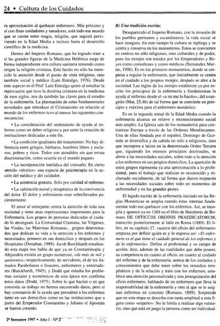 24 • Cultura de los Cuidados
ra aproximación al quehacer enfermero. Más próximo y
sí con fines cuidadores y sanadores, está todo ese mundo
que se cierne entre magia, religión, que seguirá pervi-
viendo en la Edad Media e incluso hasta el desarrollo
científico de la medicina.
Dentro del Imperio Romano, que ha logrado traer a
sí las grandes figuras de la Medicina Helénica surge de
forma independiente otra cultura sanitaria teniendo como
origen la religión cristiana. Este hecho no sólo ha mere-
cido la atención desde el punto de vista religioso, sino
también social y médico (Laín Entralgo, 1976). Desde
este aspecto es el Prof. Laín Entralgo quien al estudiar la
repercusión que tuvo la doctrina cristiana en la medicina
de esos siglos, nos da también las claves para el estudio
de la enfermería. La plasmación de estas fundamentales
novedades que introduce el Cristianismo en relación al
mundo de los enfermos tuvo al menos las siguientes con-
secuencias:
• La consideración del sentimiento de ayuda al en-
fermo como un deber religioso y por tanto la creación de
instituciones dedicadas a este fin.
• La condición igualitaria del tratamiento: No hay di-
ferencia entre griegos, bárbaros, hombres libres y escla-
vos, pobres y ricos. Todos son atendidos sin que exista
discriminación, como ocurría en el mundo pagano.
• La incorporación metódica del consuelo. En cierto
sentido «técnico» una especie de psicoterapia en la ac-
ción del médico y del cuidador.
• La asistencia gratuita. Sólo por caridad al enfermo.
• La valoración moral y terapéutica de la convivencia
del dolor. El dolor y sufrimiento eran sobrellevados pa-
cientemente.
El amor al semejante centra la atención de toda una
sociedad y tiene unas repercusiones importantes para la
Enfermería. Los grupos de personas dedicadas al cuida-
do lo atestiguan: La Comunidad Cristiana, las Vírgenes,
las Viudas, las Matronas Romanas... grupos determina-
dos que dedican su vida a la atención a los enfermos y
necesitados, primero en sus domicilios y después en los
Hospitales (Donahue, 1989). Jacob Burckhardt estudian-
do esta etapa nos habla de que ya en Constantinopla y
Alejandría existía un grupo numeroso, «de más de mil y
quinientos» respectivamente, de servidores, el de los lla-
mados Parabolanos o fossores, enfermeros y enterrado-
res (Burckhardt, 1945), y Dodd que estudia los proble-
mas sociales y económicos de esta época nos confirma
estos datos (Dodd, 1975). Sobre lo que hacían o en que
consistía su trabajo no hemos encontrado datos, pero sí
hay constancia de la ayuda que prestaban a los enfermos
tanto en sus domicilios como en las instituciones que a
partir del Emperador Constantino y Juliano el Apostata
se fueron creando.
B) Una tradición escrita:
Desaparecido el Imperio Romano, con la invasión de
los pueblos germanos y escandinavos, la vida social se
hace insegura. En este tiempo la cultura se repliega y se
centra y conserva en los monasterios. Estos se convierten
en centros no sólo religiosos, sino culturales y de poder,
pues los monjes son tenidos por los Emperadores y Re-
yes como consultores y como médicos (Hernández Mar-
tin, 1996). Es en los primeros monasterios, donde se em-
pieza a regular la enfermería, que inicialmente se centra
en el cuidado a los propios monjes; después se abre a la
sociedad. Las reglas de los monjes establecen ya por es-
crito los principios de la enfermería y fundamentan la
ayuda al enfermo desde el «a mi me lo hacéis», del evan-
gelio (Mat, 25,46) de tal forma que se convierte en prin-
cipio y máxima para el enfermero monástico.
Es en la segunda mitad de la Edad Media cuando la
enfermería alcanza un relieve y reconocimiento social
más amplio. La Iglesia sale de los monasterios para cris-
tianizar Europa a través de las Ordenes Mendincantes.
Una de ellas fundada por el español, Domingo de Guz-
mán se diversifica y da cabida no sólo a religiosos, sino
que incorpora a laicos en la denominada Orden Tercera
que, siguiendo los mismos principios doctrinales, se
abren a las necesidades sociales, sobre todo a la atención
a los enfermos en sus propios domicilios. La aparición de
estos grupos representa ya una aproximación a lo profe-
sional, pues el trabajo que realizan es reconocido y re-
clamado socialmente, de tal forma que dieron respuesta
a las necesidades sociales sobre todo en momentos de
enfermedad y en las grandes pestes.
El legado escrito de la enfermería iniciado en las Re-
glas Monásticas se amplia cuando éstas intentan funda-
mentar todo ese quehacer con los enfermos. Así, se reco-
pila y aparece ya en 1269 en el libro de Humberto de Ro-
mans DE OFFICCIIS ORDINIS PRAEDICATORUM,
transcrito posteriormente al latín en Roma (1889). El li-
bro, en su capítulo 27, «acerca del oficio del enfermero»
empieza por definir quién es y lo expresa así: «El enfer-
mero es el que tiene el cuidado general de los enfermos y
de la enfermería». Define al profesional y su campo de
acción; dice, además de las cualidades que debe poseer,
su competencia en cuanto al oficio, en cuanto al cuidado
del enfermo y de la enfermería; acerca de los cuidados y
conocimientos que debe tener sobre los remedios tera-
péuticos y de la relación y trato con los enfermos; esta-
blece una atención personalizada y una jerarquización del
oficio enfermero, hablando de un enfermero que lleva la
responsabilidad de la enfermería y otro al que se le asig-
nan enfermos en concreto (Romans, 1889). Sorprende
que en esta etapa se describa con tanta amplitud a esta fi-
gura como «experto»: No le limita a realizar algo rutina-
rio, sino que está enjuego la persona como ser individual.
2° Semestre 1997 • Año I - Nc
2
 
