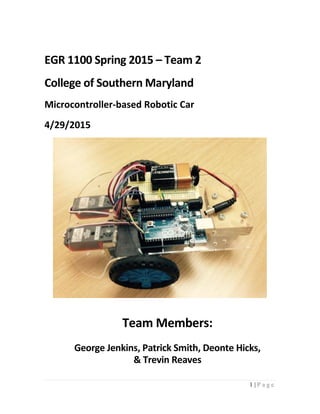 1 | P a g e
EGR 1100 Spring 2015 – Team 2
College of Southern Maryland
Microcontroller-based Robotic Car
4/29/2015
Team Members:
George Jenkins, Patrick Smith, Deonte Hicks,
& Trevin Reaves
 