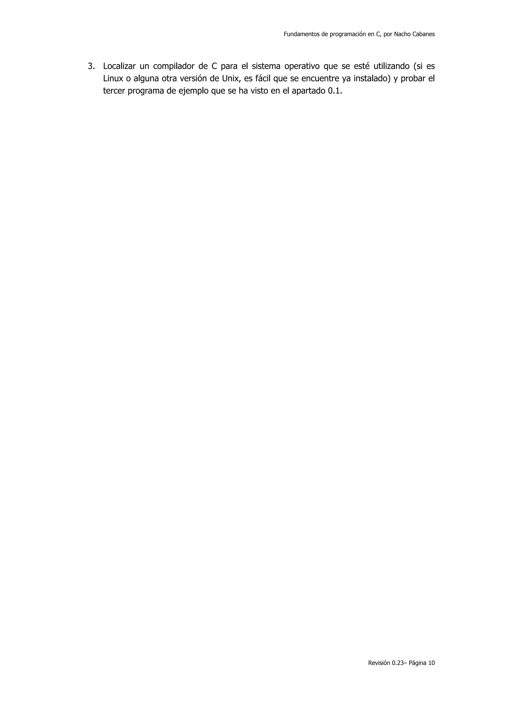 Fundamentos de programación en C, por Nacho Cabanes




3. Localizar un compilador de C para el sistema operativo que se esté utilizando (si es
   Linux o alguna otra versión de Unix, es fácil que se encuentre ya instalado) y probar el
   tercer programa de ejemplo que se ha visto en el apartado 0.1.




                                                                               Revisión 0.23– Página 10
 