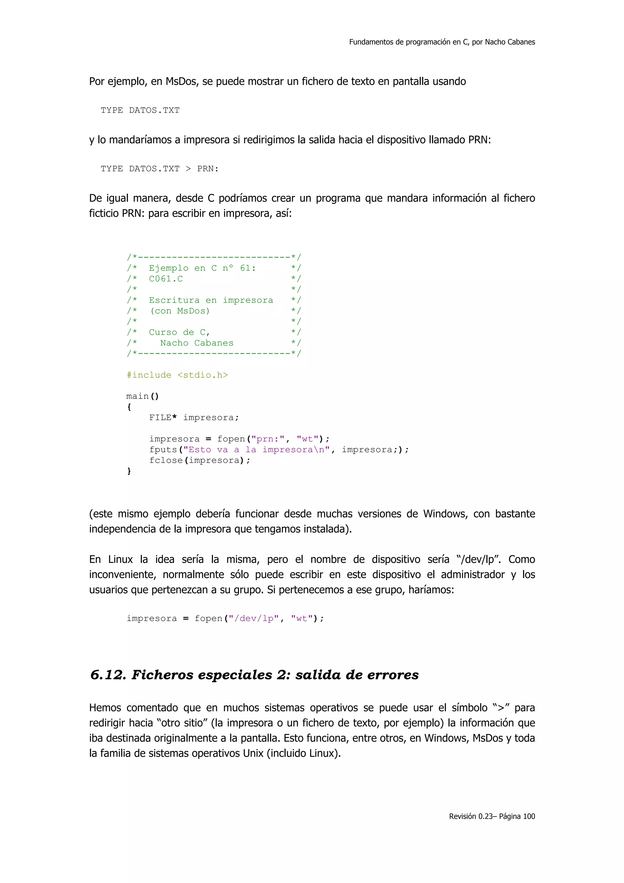 Fundamentos de programación en C, por Nacho Cabanes




Por ejemplo, en MsDos, se puede mostrar un fichero de texto en pantalla usando

  TYPE DATOS.TXT


y lo mandaríamos a impresora si redirigimos la salida hacia el dispositivo llamado PRN:

  TYPE DATOS.TXT > PRN:


De igual manera, desde C podríamos crear un programa que mandara información al fichero
ficticio PRN: para escribir en impresora, así:



        /*---------------------------*/
        /* Ejemplo en C nº 61:       */
        /* C061.C                    */
        /*                           */
        /* Escritura en impresora    */
        /* (con MsDos)               */
        /*                           */
        /* Curso de C,               */
        /*    Nacho Cabanes          */
        /*---------------------------*/

        #include <stdio.h>

        main()
        {
            FILE* impresora;

             impresora = fopen("prn:", "wt");
             fputs("Esto va a la impresoran", impresora;);
             fclose(impresora);
        }



(este mismo ejemplo debería funcionar desde muchas versiones de Windows, con bastante
independencia de la impresora que tengamos instalada).

En Linux la idea sería la misma, pero el nombre de dispositivo sería “/dev/lp”. Como
inconveniente, normalmente sólo puede escribir en este dispositivo el administrador y los
usuarios que pertenezcan a su grupo. Si pertenecemos a ese grupo, haríamos:

        impresora = fopen("/dev/lp", "wt");




6.12. Ficheros especiales 2: salida de errores

Hemos comentado que en muchos sistemas operativos se puede usar el símbolo “>” para
redirigir hacia “otro sitio” (la impresora o un fichero de texto, por ejemplo) la información que
iba destinada originalmente a la pantalla. Esto funciona, entre otros, en Windows, MsDos y toda
la familia de sistemas operativos Unix (incluido Linux).




                                                                                   Revisión 0.23– Página 100
 
