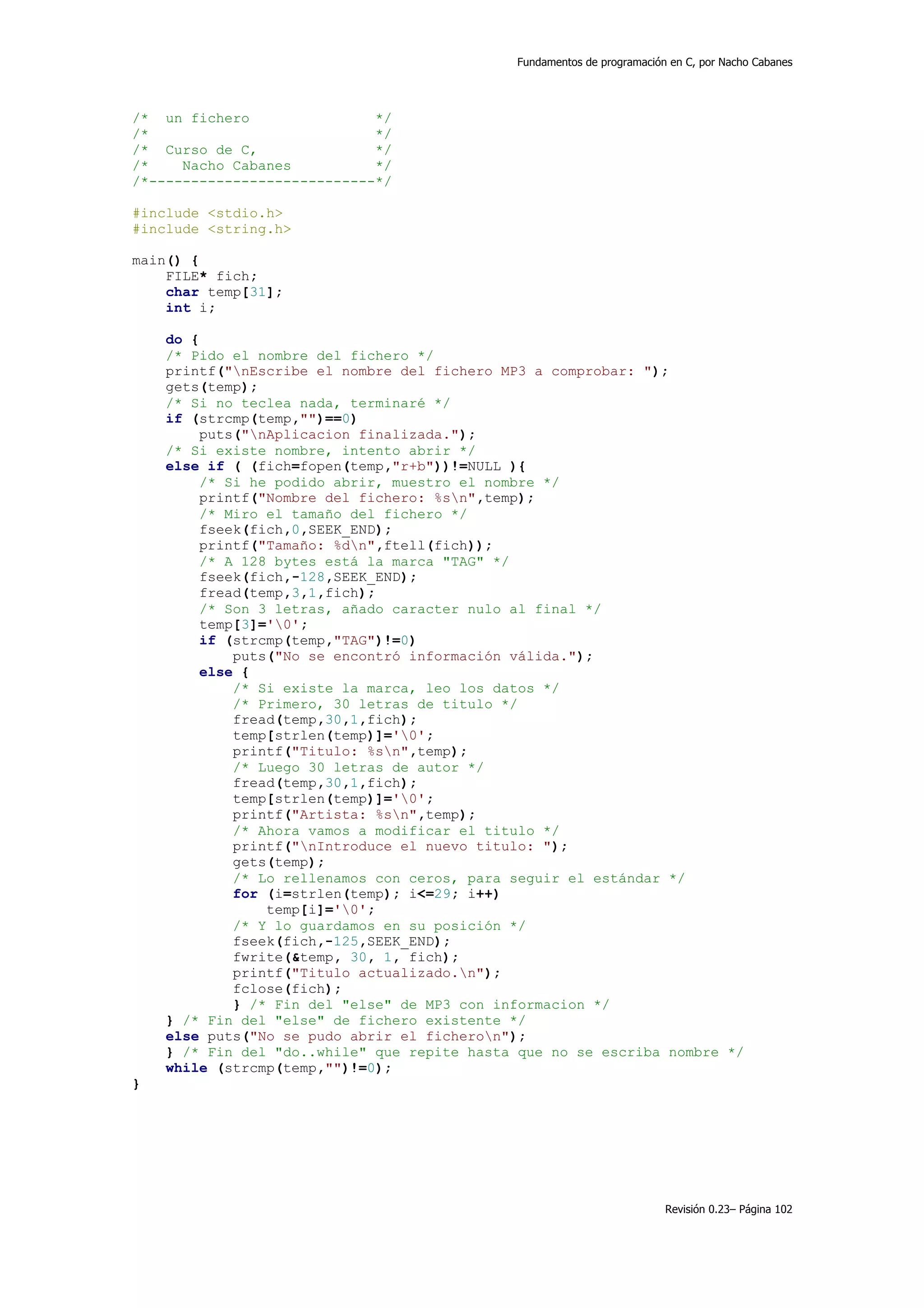 Fundamentos de programación en C, por Nacho Cabanes




/* un fichero                */
/*                           */
/* Curso de C,               */
/*    Nacho Cabanes          */
/*---------------------------*/

#include <stdio.h>
#include <string.h>

main() {
    FILE* fich;
    char temp[31];
    int i;

    do {
    /* Pido el nombre del fichero */
    printf("nEscribe el nombre del fichero MP3 a comprobar: ");
    gets(temp);
    /* Si no teclea nada, terminaré */
    if (strcmp(temp,"")==0)
         puts("nAplicacion finalizada.");
    /* Si existe nombre, intento abrir */
    else if ( (fich=fopen(temp,"r+b"))!=NULL ){
        /* Si he podido abrir, muestro el nombre */
        printf("Nombre del fichero: %sn",temp);
        /* Miro el tamaño del fichero */
        fseek(fich,0,SEEK_END);
        printf("Tamaño: %dn",ftell(fich));
        /* A 128 bytes está la marca "TAG" */
        fseek(fich,-128,SEEK_END);
        fread(temp,3,1,fich);
        /* Son 3 letras, añado caracter nulo al final */
        temp[3]='0';
        if (strcmp(temp,"TAG")!=0)
             puts("No se encontró información válida.");
        else {
             /* Si existe la marca, leo los datos */
             /* Primero, 30 letras de titulo */
             fread(temp,30,1,fich);
             temp[strlen(temp)]='0';
             printf("Titulo: %sn",temp);
             /* Luego 30 letras de autor */
             fread(temp,30,1,fich);
             temp[strlen(temp)]='0';
             printf("Artista: %sn",temp);
             /* Ahora vamos a modificar el titulo */
             printf("nIntroduce el nuevo titulo: ");
             gets(temp);
             /* Lo rellenamos con ceros, para seguir el estándar */
             for (i=strlen(temp); i<=29; i++)
                 temp[i]='0';
             /* Y lo guardamos en su posición */
             fseek(fich,-125,SEEK_END);
             fwrite(&temp, 30, 1, fich);
             printf("Titulo actualizado.n");
             fclose(fich);
             } /* Fin del "else" de MP3 con informacion */
    } /* Fin del "else" de fichero existente */
    else puts("No se pudo abrir el ficheron");
    } /* Fin del "do..while" que repite hasta que no se escriba nombre */
    while (strcmp(temp,"")!=0);
}




                                                                        Revisión 0.23– Página 102
 
