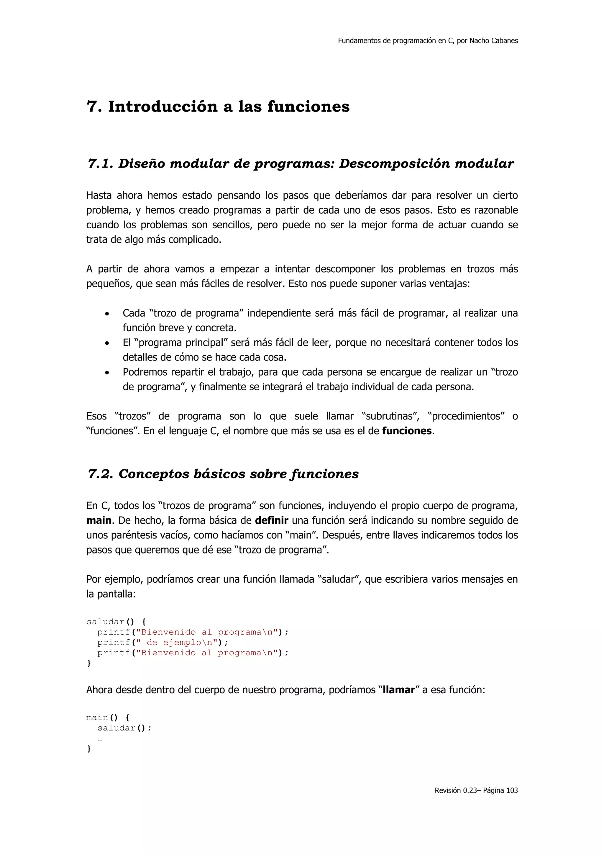 Fundamentos de programación en C, por Nacho Cabanes




7. Introducción a las funciones


7.1. Diseño modular de programas: Descomposición modular

Hasta ahora hemos estado pensando los pasos que deberíamos dar para resolver un cierto
problema, y hemos creado programas a partir de cada uno de esos pasos. Esto es razonable
cuando los problemas son sencillos, pero puede no ser la mejor forma de actuar cuando se
trata de algo más complicado.

A partir de ahora vamos a empezar a intentar descomponer los problemas en trozos más
pequeños, que sean más fáciles de resolver. Esto nos puede suponer varias ventajas:

   •   Cada “trozo de programa” independiente será más fácil de programar, al realizar una
       función breve y concreta.
   •   El “programa principal” será más fácil de leer, porque no necesitará contener todos los
       detalles de cómo se hace cada cosa.
   •   Podremos repartir el trabajo, para que cada persona se encargue de realizar un “trozo
       de programa”, y finalmente se integrará el trabajo individual de cada persona.

Esos “trozos” de programa son lo que suele llamar “subrutinas”, “procedimientos” o
“funciones”. En el lenguaje C, el nombre que más se usa es el de funciones.



7.2. Conceptos básicos sobre funciones

En C, todos los “trozos de programa” son funciones, incluyendo el propio cuerpo de programa,
main. De hecho, la forma básica de definir una función será indicando su nombre seguido de
unos paréntesis vacíos, como hacíamos con “main”. Después, entre llaves indicaremos todos los
pasos que queremos que dé ese “trozo de programa”.

Por ejemplo, podríamos crear una función llamada “saludar”, que escribiera varios mensajes en
la pantalla:

saludar() {
  printf("Bienvenido al programan");
  printf(" de ejemplon");
  printf("Bienvenido al programan");
}


Ahora desde dentro del cuerpo de nuestro programa, podríamos “llamar” a esa función:

main() {
  saludar();
  …
}



                                                                                 Revisión 0.23– Página 103
 