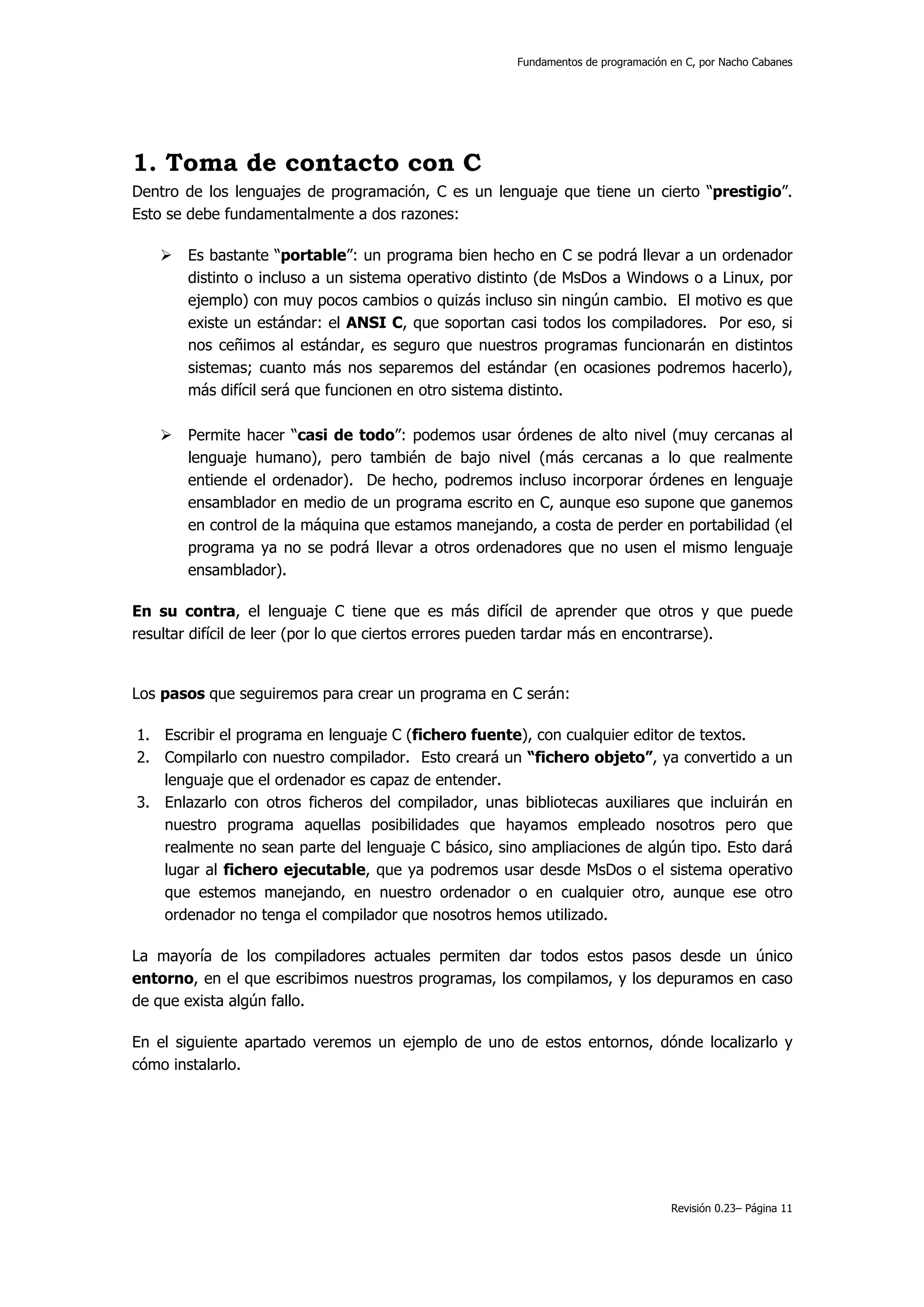 Fundamentos de programación en C, por Nacho Cabanes




1. Toma de contacto con C
Dentro de los lenguajes de programación, C es un lenguaje que tiene un cierto “prestigio”.
Esto se debe fundamentalmente a dos razones:

       Es bastante “portable”: un programa bien hecho en C se podrá llevar a un ordenador
       distinto o incluso a un sistema operativo distinto (de MsDos a Windows o a Linux, por
       ejemplo) con muy pocos cambios o quizás incluso sin ningún cambio. El motivo es que
       existe un estándar: el ANSI C, que soportan casi todos los compiladores. Por eso, si
       nos ceñimos al estándar, es seguro que nuestros programas funcionarán en distintos
       sistemas; cuanto más nos separemos del estándar (en ocasiones podremos hacerlo),
       más difícil será que funcionen en otro sistema distinto.

       Permite hacer “casi de todo”: podemos usar órdenes de alto nivel (muy cercanas al
       lenguaje humano), pero también de bajo nivel (más cercanas a lo que realmente
       entiende el ordenador). De hecho, podremos incluso incorporar órdenes en lenguaje
       ensamblador en medio de un programa escrito en C, aunque eso supone que ganemos
       en control de la máquina que estamos manejando, a costa de perder en portabilidad (el
       programa ya no se podrá llevar a otros ordenadores que no usen el mismo lenguaje
       ensamblador).

En su contra, el lenguaje C tiene que es más difícil de aprender que otros y que puede
resultar difícil de leer (por lo que ciertos errores pueden tardar más en encontrarse).


Los pasos que seguiremos para crear un programa en C serán:

1. Escribir el programa en lenguaje C (fichero fuente), con cualquier editor de textos.
2. Compilarlo con nuestro compilador. Esto creará un “fichero objeto”, ya convertido a un
   lenguaje que el ordenador es capaz de entender.
3. Enlazarlo con otros ficheros del compilador, unas bibliotecas auxiliares que incluirán en
   nuestro programa aquellas posibilidades que hayamos empleado nosotros pero que
   realmente no sean parte del lenguaje C básico, sino ampliaciones de algún tipo. Esto dará
   lugar al fichero ejecutable, que ya podremos usar desde MsDos o el sistema operativo
   que estemos manejando, en nuestro ordenador o en cualquier otro, aunque ese otro
   ordenador no tenga el compilador que nosotros hemos utilizado.

La mayoría de los compiladores actuales permiten dar todos estos pasos desde un único
entorno, en el que escribimos nuestros programas, los compilamos, y los depuramos en caso
de que exista algún fallo.

En el siguiente apartado veremos un ejemplo de uno de estos entornos, dónde localizarlo y
cómo instalarlo.




                                                                                 Revisión 0.23– Página 11
 