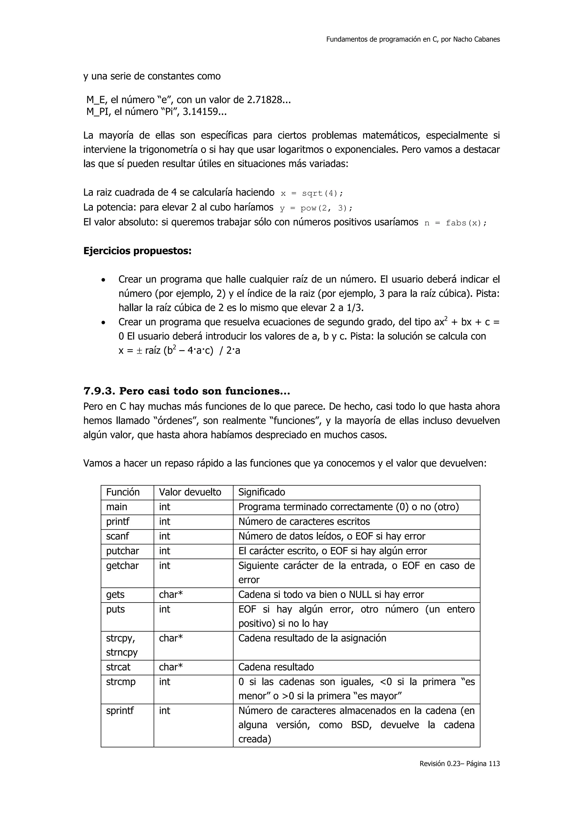 Fundamentos de programación en C, por Nacho Cabanes




y una serie de constantes como

M_E, el número “e”, con un valor de 2.71828...
M_PI, el número “Pi”, 3.14159...

La mayoría de ellas son específicas para ciertos problemas matemáticos, especialmente si
interviene la trigonometría o si hay que usar logaritmos o exponenciales. Pero vamos a destacar
las que sí pueden resultar útiles en situaciones más variadas:

La raiz cuadrada de 4 se calcularía haciendo x = sqrt(4);
La potencia: para elevar 2 al cubo haríamos y = pow(2, 3);
El valor absoluto: si queremos trabajar sólo con números positivos usaríamos n = fabs(x);

Ejercicios propuestos:

    •      Crear un programa que halle cualquier raíz de un número. El usuario deberá indicar el
           número (por ejemplo, 2) y el índice de la raiz (por ejemplo, 3 para la raíz cúbica). Pista:
           hallar la raíz cúbica de 2 es lo mismo que elevar 2 a 1/3.
    •      Crear un programa que resuelva ecuaciones de segundo grado, del tipo ax2 + bx + c =
           0 El usuario deberá introducir los valores de a, b y c. Pista: la solución se calcula con
           x = ± raíz (b2 – 4·a·c) / 2·a



7.9.3. Pero casi todo son funciones…
Pero en C hay muchas más funciones de lo que parece. De hecho, casi todo lo que hasta ahora
hemos llamado “órdenes”, son realmente “funciones”, y la mayoría de ellas incluso devuelven
algún valor, que hasta ahora habíamos despreciado en muchos casos.

Vamos a hacer un repaso rápido a las funciones que ya conocemos y el valor que devuelven:

        Función     Valor devuelto     Significado
        main        int                Programa terminado correctamente (0) o no (otro)
        printf      int                Número de caracteres escritos
        scanf       int                Número de datos leídos, o EOF si hay error
        putchar     int                El carácter escrito, o EOF si hay algún error
        getchar     int                Siguiente carácter de la entrada, o EOF en caso de
                                       error
        gets        char*              Cadena si todo va bien o NULL si hay error
        puts        int                EOF si hay algún error, otro número (un entero
                                       positivo) si no lo hay
        strcpy,     char*              Cadena resultado de la asignación
        strncpy
        strcat      char*              Cadena resultado
        strcmp      int                0 si las cadenas son iguales, <0 si la primera “es
                                       menor” o >0 si la primera “es mayor”
        sprintf     int                Número de caracteres almacenados en la cadena (en
                                       alguna versión, como BSD, devuelve la cadena
                                       creada)

                                                                                       Revisión 0.23– Página 113
 