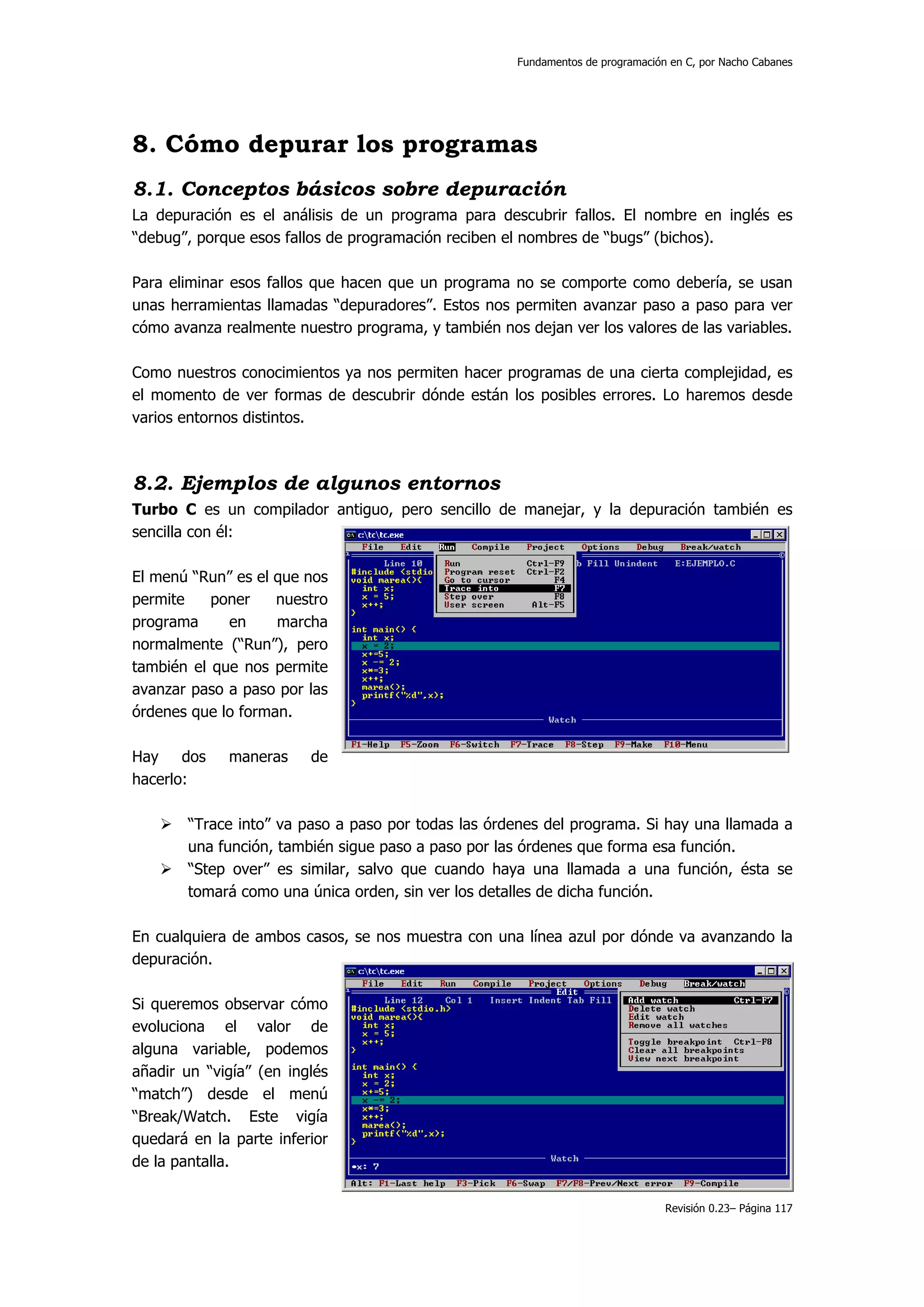 Fundamentos de programación en C, por Nacho Cabanes




8. Cómo depurar los programas
8.1. Conceptos básicos sobre depuración
La depuración es el análisis de un programa para descubrir fallos. El nombre en inglés es
“debug”, porque esos fallos de programación reciben el nombres de “bugs” (bichos).

Para eliminar esos fallos que hacen que un programa no se comporte como debería, se usan
unas herramientas llamadas “depuradores”. Estos nos permiten avanzar paso a paso para ver
cómo avanza realmente nuestro programa, y también nos dejan ver los valores de las variables.

Como nuestros conocimientos ya nos permiten hacer programas de una cierta complejidad, es
el momento de ver formas de descubrir dónde están los posibles errores. Lo haremos desde
varios entornos distintos.



8.2. Ejemplos de algunos entornos
Turbo C es un compilador antiguo, pero sencillo de manejar, y la depuración también es
sencilla con él:

El menú “Run” es el que nos
permite    poner    nuestro
programa     en     marcha
normalmente (“Run”), pero
también el que nos permite
avanzar paso a paso por las
órdenes que lo forman.

Hay dos      maneras     de
hacerlo:

       “Trace into” va paso a paso por todas las órdenes del programa. Si hay una llamada a
       una función, también sigue paso a paso por las órdenes que forma esa función.
       “Step over” es similar, salvo que cuando haya una llamada a una función, ésta se
       tomará como una única orden, sin ver los detalles de dicha función.

En cualquiera de ambos casos, se nos muestra con una línea azul por dónde va avanzando la
depuración.

Si queremos observar cómo
evoluciona el valor de
alguna variable, podemos
añadir un “vigía” (en inglés
“match”) desde el menú
“Break/Watch. Este vigía
quedará en la parte inferior
de la pantalla.

                                                                                 Revisión 0.23– Página 117
 