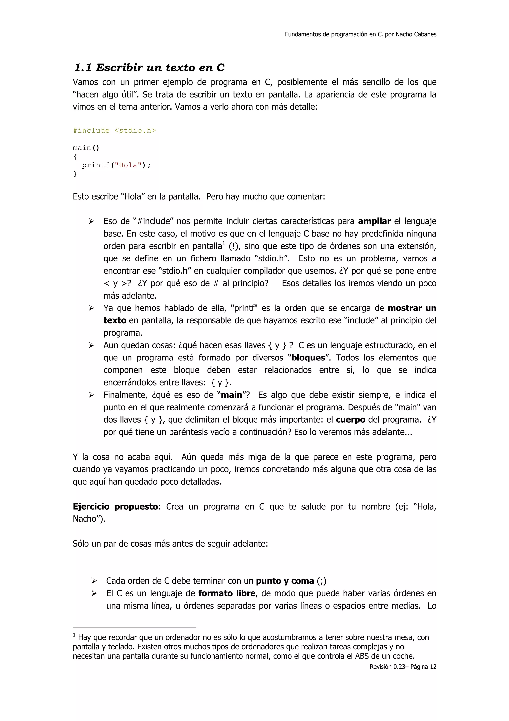 Fundamentos de programación en C, por Nacho Cabanes




1.1 Escribir un texto en C
Vamos con un primer ejemplo de programa en C, posiblemente el más sencillo de los que
“hacen algo útil”. Se trata de escribir un texto en pantalla. La apariencia de este programa la
vimos en el tema anterior. Vamos a verlo ahora con más detalle:

#include <stdio.h>

main()
{
  printf("Hola");
}


Esto escribe “Hola” en la pantalla. Pero hay mucho que comentar:

        Eso de “#include” nos permite incluir ciertas características para ampliar el lenguaje
        base. En este caso, el motivo es que en el lenguaje C base no hay predefinida ninguna
        orden para escribir en pantalla1 (!), sino que este tipo de órdenes son una extensión,
        que se define en un fichero llamado “stdio.h”. Esto no es un problema, vamos a
        encontrar ese “stdio.h” en cualquier compilador que usemos. ¿Y por qué se pone entre
        < y >? ¿Y por qué eso de # al principio?       Esos detalles los iremos viendo un poco
        más adelante.
        Ya que hemos hablado de ella, "printf" es la orden que se encarga de mostrar un
        texto en pantalla, la responsable de que hayamos escrito ese “include” al principio del
        programa.
        Aun quedan cosas: ¿qué hacen esas llaves { y } ? C es un lenguaje estructurado, en el
        que un programa está formado por diversos “bloques”. Todos los elementos que
        componen este bloque deben estar relacionados entre sí, lo que se indica
        encerrándolos entre llaves: { y }.
        Finalmente, ¿qué es eso de “main”? Es algo que debe existir siempre, e indica el
        punto en el que realmente comenzará a funcionar el programa. Después de "main" van
        dos llaves { y }, que delimitan el bloque más importante: el cuerpo del programa. ¿Y
        por qué tiene un paréntesis vacío a continuación? Eso lo veremos más adelante...

Y la cosa no acaba aquí. Aún queda más miga de la que parece en este programa, pero
cuando ya vayamos practicando un poco, iremos concretando más alguna que otra cosa de las
que aquí han quedado poco detalladas.

Ejercicio propuesto: Crea un programa en C que te salude por tu nombre (ej: “Hola,
Nacho”).

Sólo un par de cosas más antes de seguir adelante:



         Cada orden de C debe terminar con un punto y coma (;)
         El C es un lenguaje de formato libre, de modo que puede haber varias órdenes en
         una misma línea, u órdenes separadas por varias líneas o espacios entre medias. Lo


1
 Hay que recordar que un ordenador no es sólo lo que acostumbramos a tener sobre nuestra mesa, con
pantalla y teclado. Existen otros muchos tipos de ordenadores que realizan tareas complejas y no
necesitan una pantalla durante su funcionamiento normal, como el que controla el ABS de un coche.
                                                                                      Revisión 0.23– Página 12
 