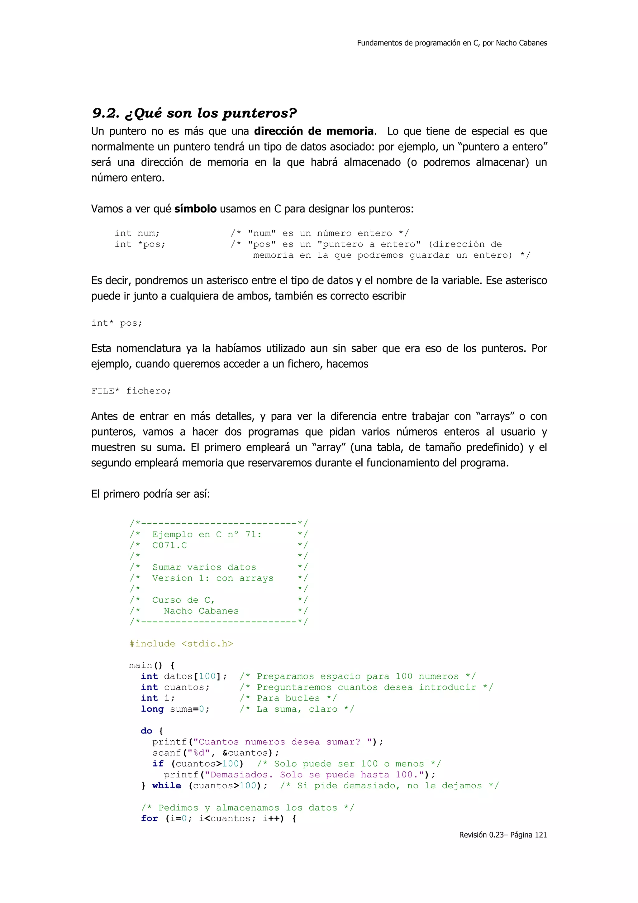 Fundamentos de programación en C, por Nacho Cabanes




9.2. ¿Qué son los punteros?
Un puntero no es más que una dirección de memoria. Lo que tiene de especial es que
normalmente un puntero tendrá un tipo de datos asociado: por ejemplo, un “puntero a entero”
será una dirección de memoria en la que habrá almacenado (o podremos almacenar) un
número entero.

Vamos a ver qué símbolo usamos en C para designar los punteros:

     int num;                /* "num" es un número entero */
     int *pos;               /* "pos" es un "puntero a entero" (dirección de
                                 memoria en la que podremos guardar un entero) */

Es decir, pondremos un asterisco entre el tipo de datos y el nombre de la variable. Ese asterisco
puede ir junto a cualquiera de ambos, también es correcto escribir

int* pos;

Esta nomenclatura ya la habíamos utilizado aun sin saber que era eso de los punteros. Por
ejemplo, cuando queremos acceder a un fichero, hacemos

FILE* fichero;

Antes de entrar en más detalles, y para ver la diferencia entre trabajar con “arrays” o con
punteros, vamos a hacer dos programas que pidan varios números enteros al usuario y
muestren su suma. El primero empleará un “array” (una tabla, de tamaño predefinido) y el
segundo empleará memoria que reservaremos durante el funcionamiento del programa.

El primero podría ser así:

        /*---------------------------*/
        /* Ejemplo en C nº 71:       */
        /* C071.C                    */
        /*                           */
        /* Sumar varios datos        */
        /* Version 1: con arrays     */
        /*                           */
        /* Curso de C,               */
        /*    Nacho Cabanes          */
        /*---------------------------*/

        #include <stdio.h>

        main() {
          int datos[100];      /*   Preparamos espacio para 100 numeros */
          int cuantos;         /*   Preguntaremos cuantos desea introducir */
          int i;               /*   Para bucles */
          long suma=0;         /*   La suma, claro */

          do {
            printf("Cuantos numeros desea sumar? ");
            scanf("%d", &cuantos);
            if (cuantos>100) /* Solo puede ser 100 o menos */
              printf("Demasiados. Solo se puede hasta 100.");
          } while (cuantos>100); /* Si pide demasiado, no le dejamos */

          /* Pedimos y almacenamos los datos */
          for (i=0; i<cuantos; i++) {
                                                                                   Revisión 0.23– Página 121
 