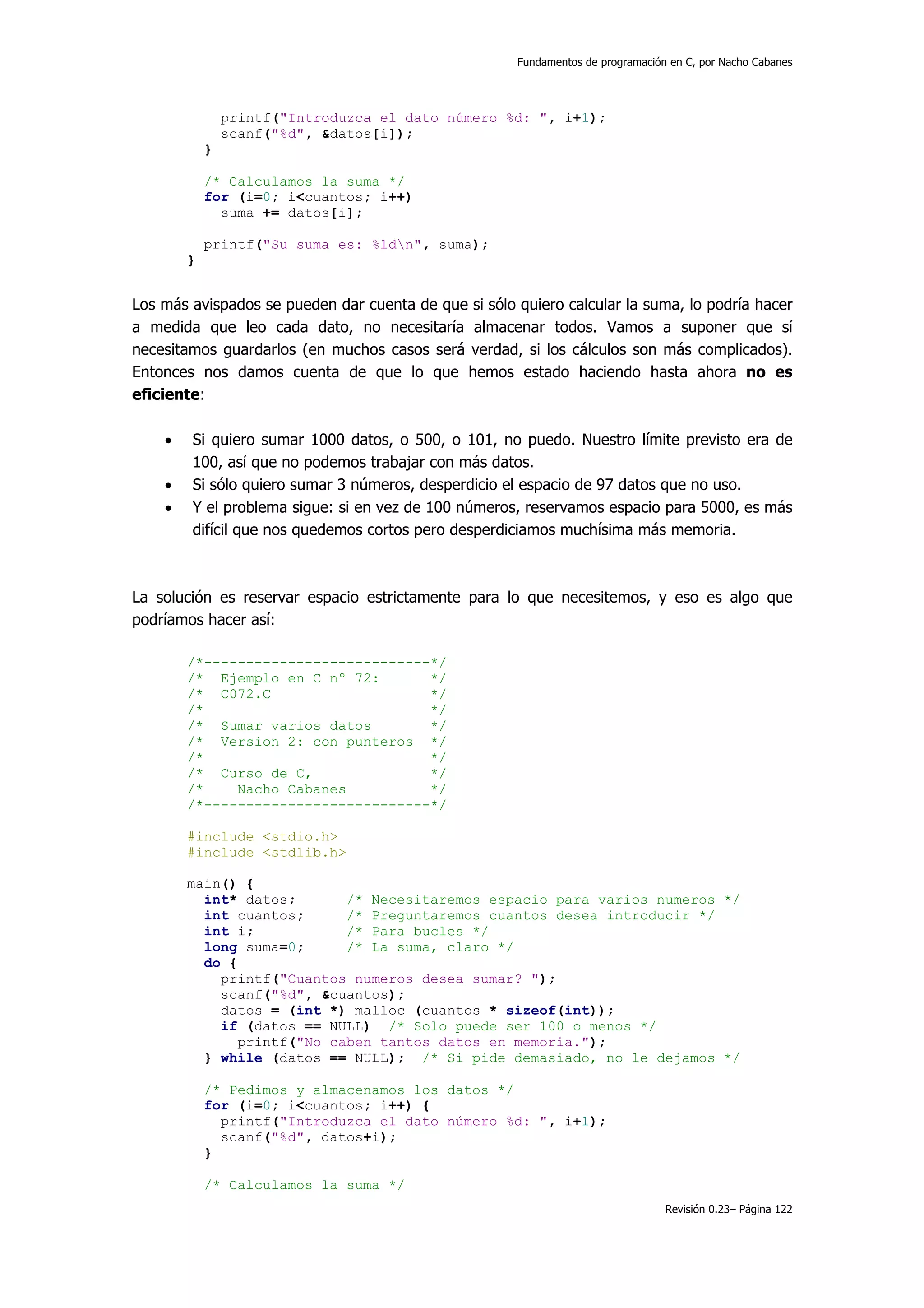 Fundamentos de programación en C, por Nacho Cabanes




                printf("Introduzca el dato número %d: ", i+1);
                scanf("%d", &datos[i]);
            }

            /* Calculamos la suma */
            for (i=0; i<cuantos; i++)
              suma += datos[i];

            printf("Su suma es: %ldn", suma);
        }


Los más avispados se pueden dar cuenta de que si sólo quiero calcular la suma, lo podría hacer
a medida que leo cada dato, no necesitaría almacenar todos. Vamos a suponer que sí
necesitamos guardarlos (en muchos casos será verdad, si los cálculos son más complicados).
Entonces nos damos cuenta de que lo que hemos estado haciendo hasta ahora no es
eficiente:

    •   Si quiero sumar 1000 datos, o 500, o 101, no puedo. Nuestro límite previsto era de
        100, así que no podemos trabajar con más datos.
    •   Si sólo quiero sumar 3 números, desperdicio el espacio de 97 datos que no uso.
    •   Y el problema sigue: si en vez de 100 números, reservamos espacio para 5000, es más
        difícil que nos quedemos cortos pero desperdiciamos muchísima más memoria.



La solución es reservar espacio estrictamente para lo que necesitemos, y eso es algo que
podríamos hacer así:

        /*---------------------------*/
        /* Ejemplo en C nº 72:       */
        /* C072.C                    */
        /*                           */
        /* Sumar varios datos        */
        /* Version 2: con punteros */
        /*                           */
        /* Curso de C,               */
        /*    Nacho Cabanes          */
        /*---------------------------*/

        #include <stdio.h>
        #include <stdlib.h>

        main() {
          int* datos;      /* Necesitaremos espacio para varios numeros */
          int cuantos;     /* Preguntaremos cuantos desea introducir */
          int i;           /* Para bucles */
          long suma=0;     /* La suma, claro */
          do {
            printf("Cuantos numeros desea sumar? ");
            scanf("%d", &cuantos);
            datos = (int *) malloc (cuantos * sizeof(int));
            if (datos == NULL) /* Solo puede ser 100 o menos */
              printf("No caben tantos datos en memoria.");
          } while (datos == NULL); /* Si pide demasiado, no le dejamos */

            /* Pedimos y almacenamos los datos */
            for (i=0; i<cuantos; i++) {
              printf("Introduzca el dato número %d: ", i+1);
              scanf("%d", datos+i);
            }

            /* Calculamos la suma */
                                                                                 Revisión 0.23– Página 122
 