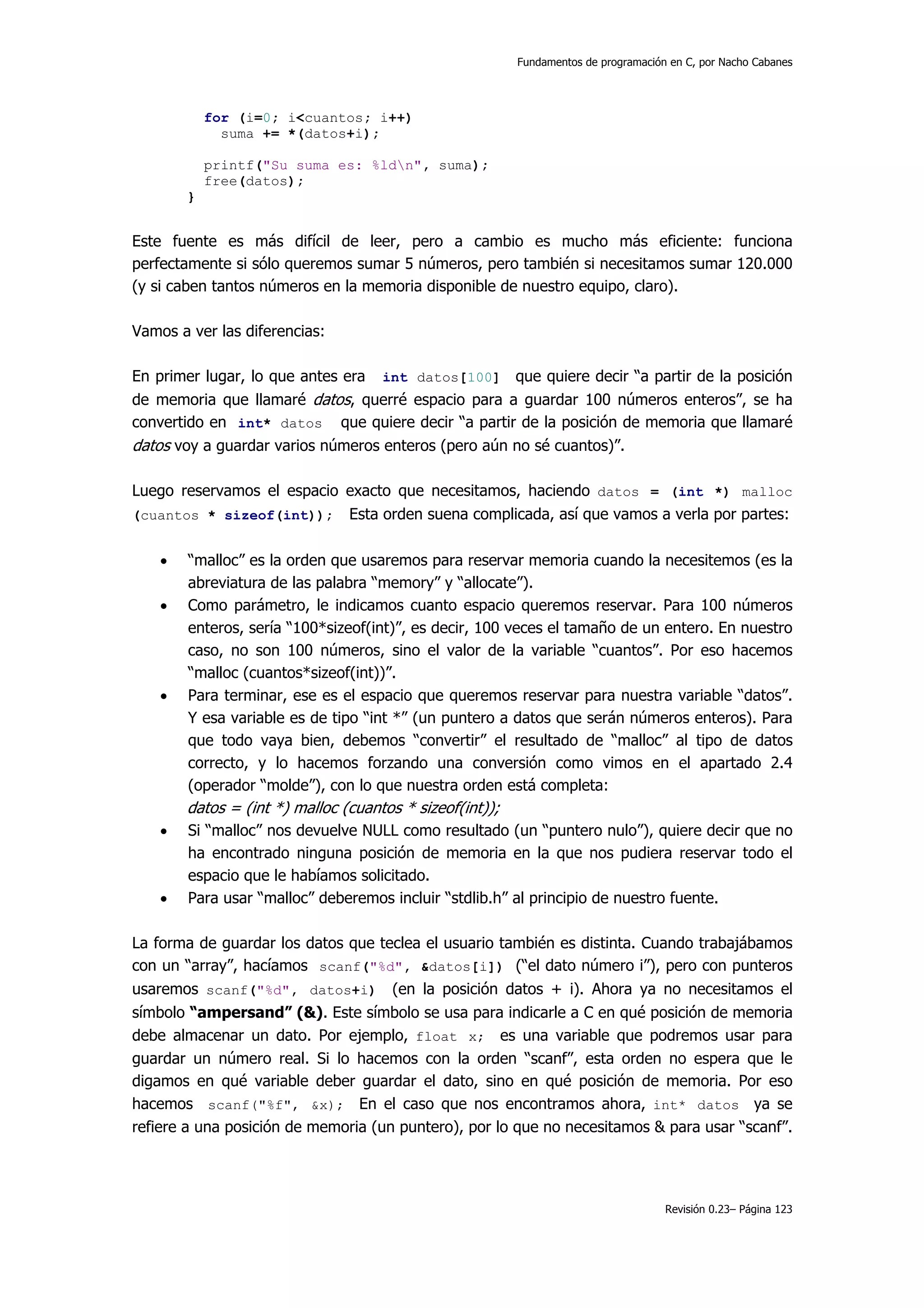 Fundamentos de programación en C, por Nacho Cabanes




            for (i=0; i<cuantos; i++)
              suma += *(datos+i);

            printf("Su suma es: %ldn", suma);
            free(datos);
        }


Este fuente es más difícil de leer, pero a cambio es mucho más eficiente: funciona
perfectamente si sólo queremos sumar 5 números, pero también si necesitamos sumar 120.000
(y si caben tantos números en la memoria disponible de nuestro equipo, claro).

Vamos a ver las diferencias:

En primer lugar, lo que antes era    int datos[100]       que quiere decir “a partir de la posición
de memoria que llamaré datos, querré espacio para a guardar 100 números enteros”, se ha
convertido en int* datos que quiere decir “a partir de la posición de memoria que llamaré
datos voy a guardar varios números enteros (pero aún no sé cuantos)”.

Luego reservamos el espacio exacto que necesitamos, haciendo datos = (int *) malloc
(cuantos * sizeof(int));        Esta orden suena complicada, así que vamos a verla por partes:

    •   “malloc” es la orden que usaremos para reservar memoria cuando la necesitemos (es la
        abreviatura de las palabra “memory” y “allocate”).
    •   Como parámetro, le indicamos cuanto espacio queremos reservar. Para 100 números
        enteros, sería “100*sizeof(int)”, es decir, 100 veces el tamaño de un entero. En nuestro
        caso, no son 100 números, sino el valor de la variable “cuantos”. Por eso hacemos
        “malloc (cuantos*sizeof(int))”.
    •   Para terminar, ese es el espacio que queremos reservar para nuestra variable “datos”.
        Y esa variable es de tipo “int *” (un puntero a datos que serán números enteros). Para
        que todo vaya bien, debemos “convertir” el resultado de “malloc” al tipo de datos
        correcto, y lo hacemos forzando una conversión como vimos en el apartado 2.4
        (operador “molde”), con lo que nuestra orden está completa:
        datos = (int *) malloc (cuantos * sizeof(int));
    •   Si “malloc” nos devuelve NULL como resultado (un “puntero nulo”), quiere decir que no
        ha encontrado ninguna posición de memoria en la que nos pudiera reservar todo el
        espacio que le habíamos solicitado.
    •   Para usar “malloc” deberemos incluir “stdlib.h” al principio de nuestro fuente.

La forma de guardar los datos que teclea el usuario también es distinta. Cuando trabajábamos
con un “array”, hacíamos scanf("%d", &datos[i]) (“el dato número i”), pero con punteros
usaremos scanf("%d", datos+i)         (en la posición datos + i). Ahora ya no necesitamos el
símbolo “ampersand” (&). Este símbolo se usa para indicarle a C en qué posición de memoria
debe almacenar un dato. Por ejemplo, float x; es una variable que podremos usar para
guardar un número real. Si lo hacemos con la orden “scanf”, esta orden no espera que le
digamos en qué variable deber guardar el dato, sino en qué posición de memoria. Por eso
hacemos scanf("%f", &x); En el caso que nos encontramos ahora, int* datos ya se
refiere a una posición de memoria (un puntero), por lo que no necesitamos & para usar “scanf”.




                                                                                     Revisión 0.23– Página 123
 