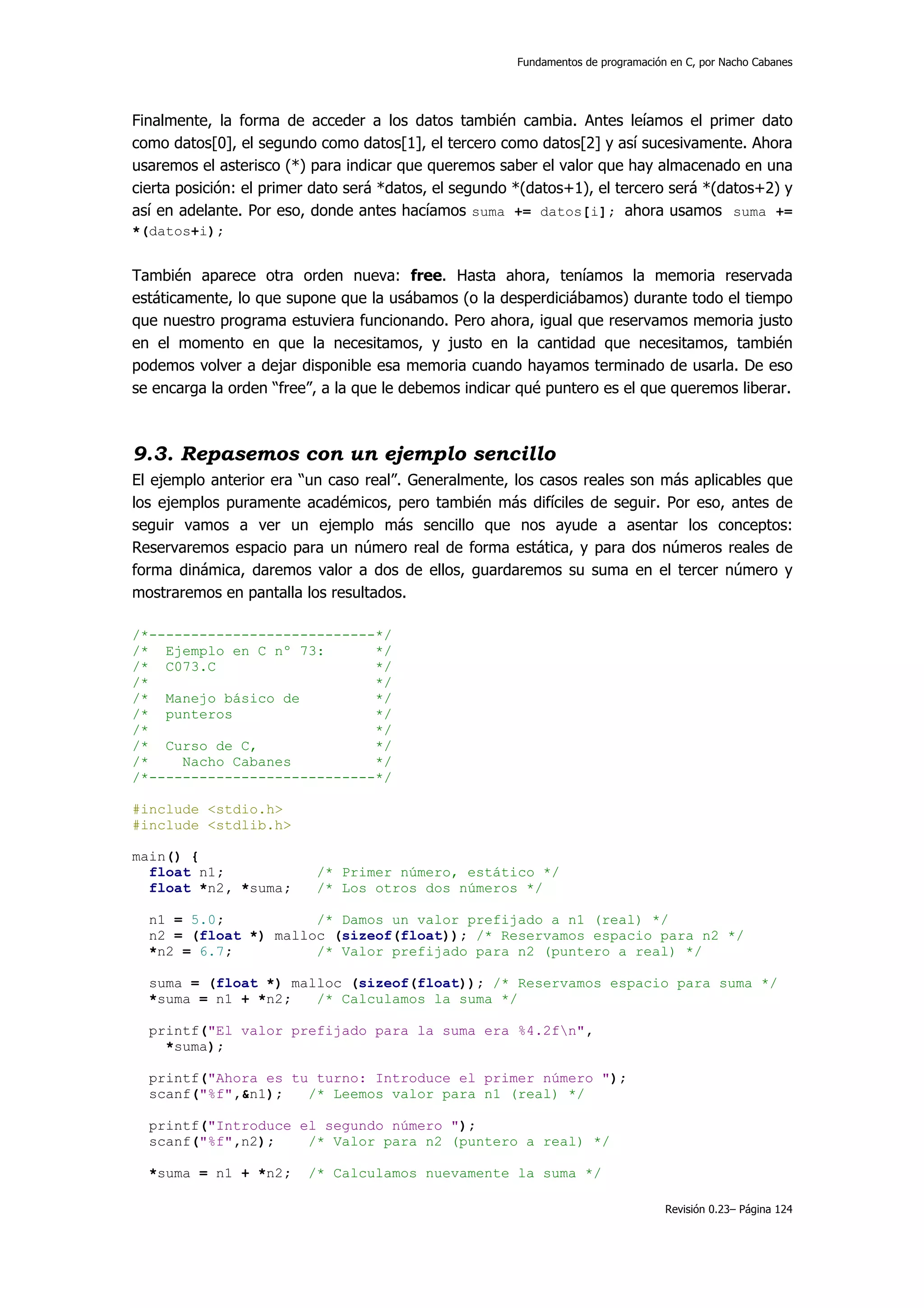 Fundamentos de programación en C, por Nacho Cabanes




Finalmente, la forma de acceder a los datos también cambia. Antes leíamos el primer dato
como datos[0], el segundo como datos[1], el tercero como datos[2] y así sucesivamente. Ahora
usaremos el asterisco (*) para indicar que queremos saber el valor que hay almacenado en una
cierta posición: el primer dato será *datos, el segundo *(datos+1), el tercero será *(datos+2) y
así en adelante. Por eso, donde antes hacíamos suma += datos[i]; ahora usamos suma +=
*(datos+i);


También aparece otra orden nueva: free. Hasta ahora, teníamos la memoria reservada
estáticamente, lo que supone que la usábamos (o la desperdiciábamos) durante todo el tiempo
que nuestro programa estuviera funcionando. Pero ahora, igual que reservamos memoria justo
en el momento en que la necesitamos, y justo en la cantidad que necesitamos, también
podemos volver a dejar disponible esa memoria cuando hayamos terminado de usarla. De eso
se encarga la orden “free”, a la que le debemos indicar qué puntero es el que queremos liberar.



9.3. Repasemos con un ejemplo sencillo
El ejemplo anterior era “un caso real”. Generalmente, los casos reales son más aplicables que
los ejemplos puramente académicos, pero también más difíciles de seguir. Por eso, antes de
seguir vamos a ver un ejemplo más sencillo que nos ayude a asentar los conceptos:
Reservaremos espacio para un número real de forma estática, y para dos números reales de
forma dinámica, daremos valor a dos de ellos, guardaremos su suma en el tercer número y
mostraremos en pantalla los resultados.

/*---------------------------*/
/* Ejemplo en C nº 73:       */
/* C073.C                    */
/*                           */
/* Manejo básico de          */
/* punteros                  */
/*                           */
/* Curso de C,               */
/*    Nacho Cabanes          */
/*---------------------------*/

#include <stdio.h>
#include <stdlib.h>

main() {
  float n1;               /* Primer número, estático */
  float *n2, *suma;       /* Los otros dos números */

  n1 = 5.0;           /* Damos un valor prefijado a n1 (real) */
  n2 = (float *) malloc (sizeof(float)); /* Reservamos espacio para n2 */
  *n2 = 6.7;          /* Valor prefijado para n2 (puntero a real) */

  suma = (float *) malloc (sizeof(float)); /* Reservamos espacio para suma */
  *suma = n1 + *n2;   /* Calculamos la suma */

  printf("El valor prefijado para la suma era %4.2fn",
    *suma);

  printf("Ahora es tu turno: Introduce el primer número ");
  scanf("%f",&n1);   /* Leemos valor para n1 (real) */

  printf("Introduce el segundo número ");
  scanf("%f",n2);    /* Valor para n2 (puntero a real) */

  *suma = n1 + *n2;      /* Calculamos nuevamente la suma */

                                                                                  Revisión 0.23– Página 124
 