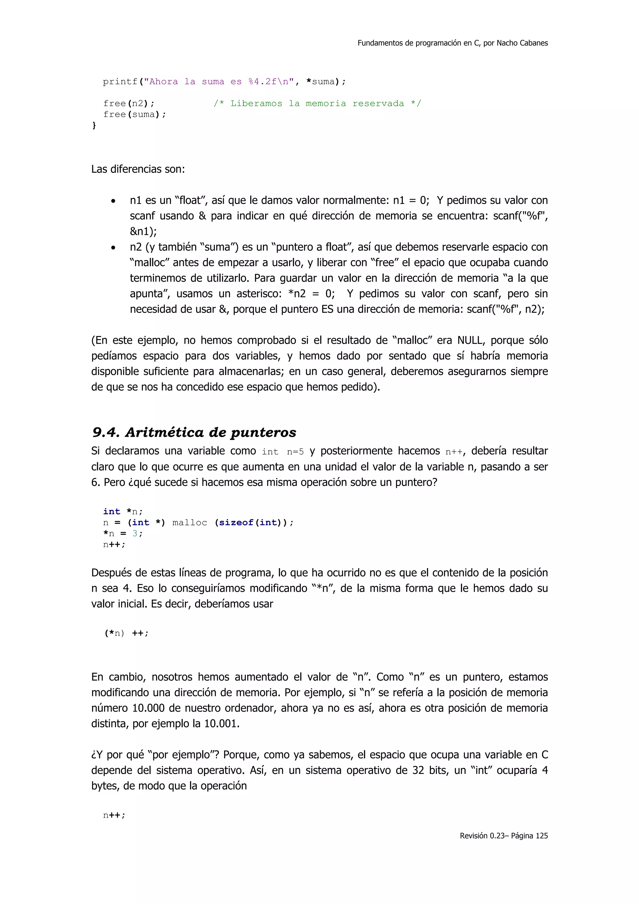 Fundamentos de programación en C, por Nacho Cabanes




    printf("Ahora la suma es %4.2fn", *suma);

    free(n2);              /* Liberamos la memoria reservada */
    free(suma);
}



Las diferencias son:

     •     n1 es un “float”, así que le damos valor normalmente: n1 = 0; Y pedimos su valor con
           scanf usando & para indicar en qué dirección de memoria se encuentra: scanf("%f",
           &n1);
     •     n2 (y también “suma”) es un “puntero a float”, así que debemos reservarle espacio con
           “malloc” antes de empezar a usarlo, y liberar con “free” el epacio que ocupaba cuando
           terminemos de utilizarlo. Para guardar un valor en la dirección de memoria “a la que
           apunta”, usamos un asterisco: *n2 = 0; Y pedimos su valor con scanf, pero sin
           necesidad de usar &, porque el puntero ES una dirección de memoria: scanf("%f", n2);

(En este ejemplo, no hemos comprobado si el resultado de “malloc” era NULL, porque sólo
pedíamos espacio para dos variables, y hemos dado por sentado que sí habría memoria
disponible suficiente para almacenarlas; en un caso general, deberemos asegurarnos siempre
de que se nos ha concedido ese espacio que hemos pedido).



9.4. Aritmética de punteros
Si declaramos una variable como int n=5 y posteriormente hacemos n++, debería resultar
claro que lo que ocurre es que aumenta en una unidad el valor de la variable n, pasando a ser
6. Pero ¿qué sucede si hacemos esa misma operación sobre un puntero?

    int *n;
    n = (int *) malloc (sizeof(int));
    *n = 3;
    n++;


Después de estas líneas de programa, lo que ha ocurrido no es que el contenido de la posición
n sea 4. Eso lo conseguiríamos modificando “*n”, de la misma forma que le hemos dado su
valor inicial. Es decir, deberíamos usar

    (*n) ++;



En cambio, nosotros hemos aumentado el valor de “n”. Como “n” es un puntero, estamos
modificando una dirección de memoria. Por ejemplo, si “n” se refería a la posición de memoria
número 10.000 de nuestro ordenador, ahora ya no es así, ahora es otra posición de memoria
distinta, por ejemplo la 10.001.

¿Y por qué “por ejemplo”? Porque, como ya sabemos, el espacio que ocupa una variable en C
depende del sistema operativo. Así, en un sistema operativo de 32 bits, un “int” ocuparía 4
bytes, de modo que la operación

    n++;

                                                                                    Revisión 0.23– Página 125
 