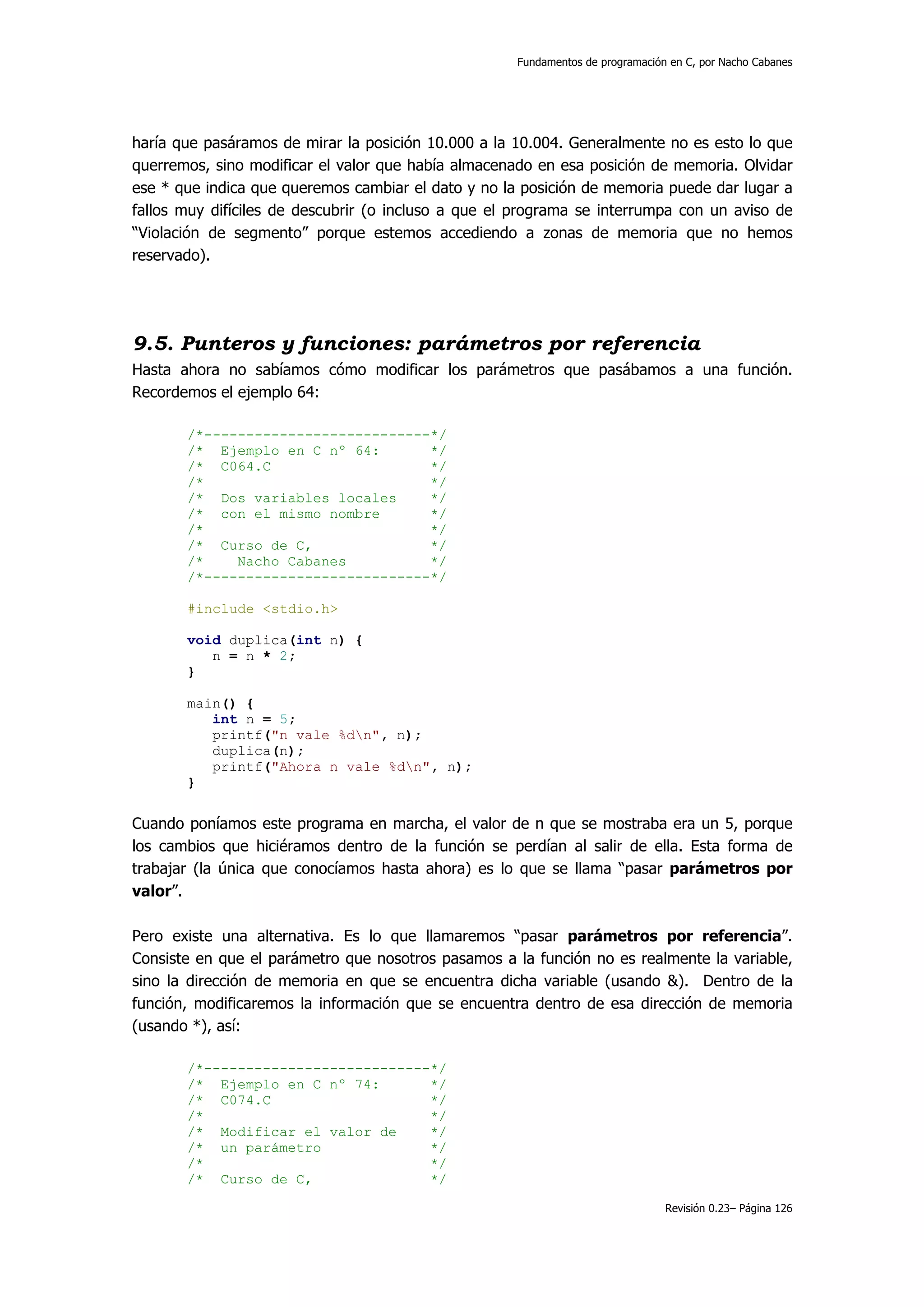 Fundamentos de programación en C, por Nacho Cabanes




haría que pasáramos de mirar la posición 10.000 a la 10.004. Generalmente no es esto lo que
querremos, sino modificar el valor que había almacenado en esa posición de memoria. Olvidar
ese * que indica que queremos cambiar el dato y no la posición de memoria puede dar lugar a
fallos muy difíciles de descubrir (o incluso a que el programa se interrumpa con un aviso de
“Violación de segmento” porque estemos accediendo a zonas de memoria que no hemos
reservado).




9.5. Punteros y funciones: parámetros por referencia
Hasta ahora no sabíamos cómo modificar los parámetros que pasábamos a una función.
Recordemos el ejemplo 64:

       /*---------------------------*/
       /* Ejemplo en C nº 64:       */
       /* C064.C                    */
       /*                           */
       /* Dos variables locales     */
       /* con el mismo nombre       */
       /*                           */
       /* Curso de C,               */
       /*    Nacho Cabanes          */
       /*---------------------------*/

       #include <stdio.h>

       void duplica(int n) {
          n = n * 2;
       }

       main() {
          int n = 5;
          printf("n vale %dn", n);
          duplica(n);
          printf("Ahora n vale %dn", n);
       }


Cuando poníamos este programa en marcha, el valor de n que se mostraba era un 5, porque
los cambios que hiciéramos dentro de la función se perdían al salir de ella. Esta forma de
trabajar (la única que conocíamos hasta ahora) es lo que se llama “pasar parámetros por
valor”.

Pero existe una alternativa. Es lo que llamaremos “pasar parámetros por referencia”.
Consiste en que el parámetro que nosotros pasamos a la función no es realmente la variable,
sino la dirección de memoria en que se encuentra dicha variable (usando &). Dentro de la
función, modificaremos la información que se encuentra dentro de esa dirección de memoria
(usando *), así:

       /*---------------------------*/
       /* Ejemplo en C nº 74:       */
       /* C074.C                    */
       /*                           */
       /* Modificar el valor de     */
       /* un parámetro              */
       /*                           */
       /* Curso de C,               */

                                                                                Revisión 0.23– Página 126
 