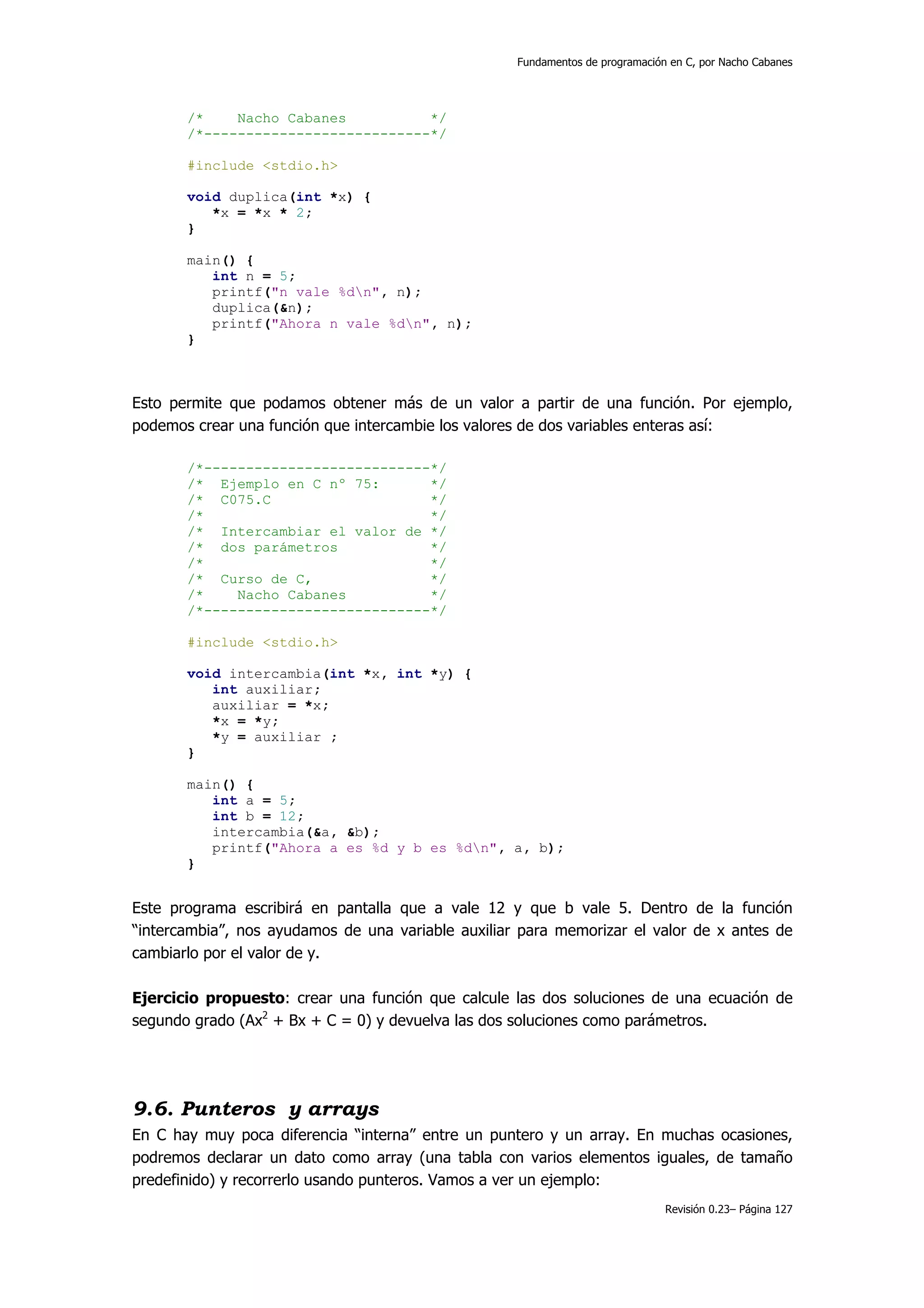 Fundamentos de programación en C, por Nacho Cabanes




       /*    Nacho Cabanes          */
       /*---------------------------*/

       #include <stdio.h>

       void duplica(int *x) {
          *x = *x * 2;
       }

       main() {
          int n = 5;
          printf("n vale %dn", n);
          duplica(&n);
          printf("Ahora n vale %dn", n);
       }



Esto permite que podamos obtener más de un valor a partir de una función. Por ejemplo,
podemos crear una función que intercambie los valores de dos variables enteras así:

       /*---------------------------*/
       /* Ejemplo en C nº 75:       */
       /* C075.C                    */
       /*                           */
       /* Intercambiar el valor de */
       /* dos parámetros            */
       /*                           */
       /* Curso de C,               */
       /*    Nacho Cabanes          */
       /*---------------------------*/

       #include <stdio.h>

       void intercambia(int *x, int *y) {
          int auxiliar;
          auxiliar = *x;
          *x = *y;
          *y = auxiliar ;
       }

       main() {
          int a = 5;
          int b = 12;
          intercambia(&a, &b);
          printf("Ahora a es %d y b es %dn", a, b);
       }


Este programa escribirá en pantalla que a vale 12 y que b vale 5. Dentro de la función
“intercambia”, nos ayudamos de una variable auxiliar para memorizar el valor de x antes de
cambiarlo por el valor de y.

Ejercicio propuesto: crear una función que calcule las dos soluciones de una ecuación de
segundo grado (Ax2 + Bx + C = 0) y devuelva las dos soluciones como parámetros.




9.6. Punteros y arrays
En C hay muy poca diferencia “interna” entre un puntero y un array. En muchas ocasiones,
podremos declarar un dato como array (una tabla con varios elementos iguales, de tamaño
predefinido) y recorrerlo usando punteros. Vamos a ver un ejemplo:
                                                                               Revisión 0.23– Página 127
 