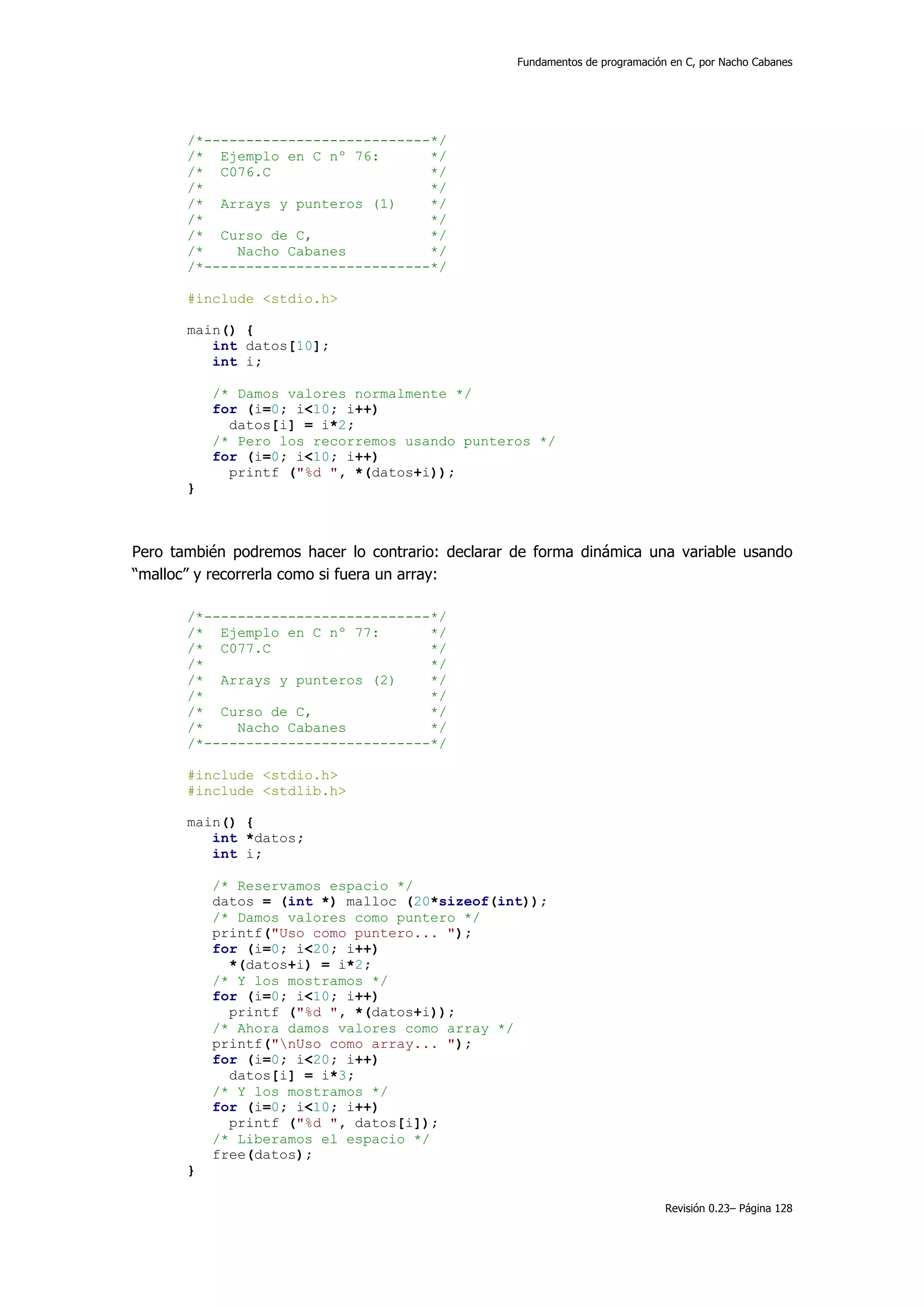 Fundamentos de programación en C, por Nacho Cabanes




       /*---------------------------*/
       /* Ejemplo en C nº 76:       */
       /* C076.C                    */
       /*                           */
       /* Arrays y punteros (1)     */
       /*                           */
       /* Curso de C,               */
       /*    Nacho Cabanes          */
       /*---------------------------*/

       #include <stdio.h>

       main() {
          int datos[10];
          int i;

           /* Damos valores normalmente */
           for (i=0; i<10; i++)
             datos[i] = i*2;
           /* Pero los recorremos usando punteros */
           for (i=0; i<10; i++)
             printf ("%d ", *(datos+i));
       }



Pero también podremos hacer lo contrario: declarar de forma dinámica una variable usando
“malloc” y recorrerla como si fuera un array:

       /*---------------------------*/
       /* Ejemplo en C nº 77:       */
       /* C077.C                    */
       /*                           */
       /* Arrays y punteros (2)     */
       /*                           */
       /* Curso de C,               */
       /*    Nacho Cabanes          */
       /*---------------------------*/

       #include <stdio.h>
       #include <stdlib.h>

       main() {
          int *datos;
          int i;

           /* Reservamos espacio */
           datos = (int *) malloc (20*sizeof(int));
           /* Damos valores como puntero */
           printf("Uso como puntero... ");
           for (i=0; i<20; i++)
             *(datos+i) = i*2;
           /* Y los mostramos */
           for (i=0; i<10; i++)
             printf ("%d ", *(datos+i));
           /* Ahora damos valores como array */
           printf("nUso como array... ");
           for (i=0; i<20; i++)
             datos[i] = i*3;
           /* Y los mostramos */
           for (i=0; i<10; i++)
             printf ("%d ", datos[i]);
           /* Liberamos el espacio */
           free(datos);
       }

                                                                              Revisión 0.23– Página 128
 
