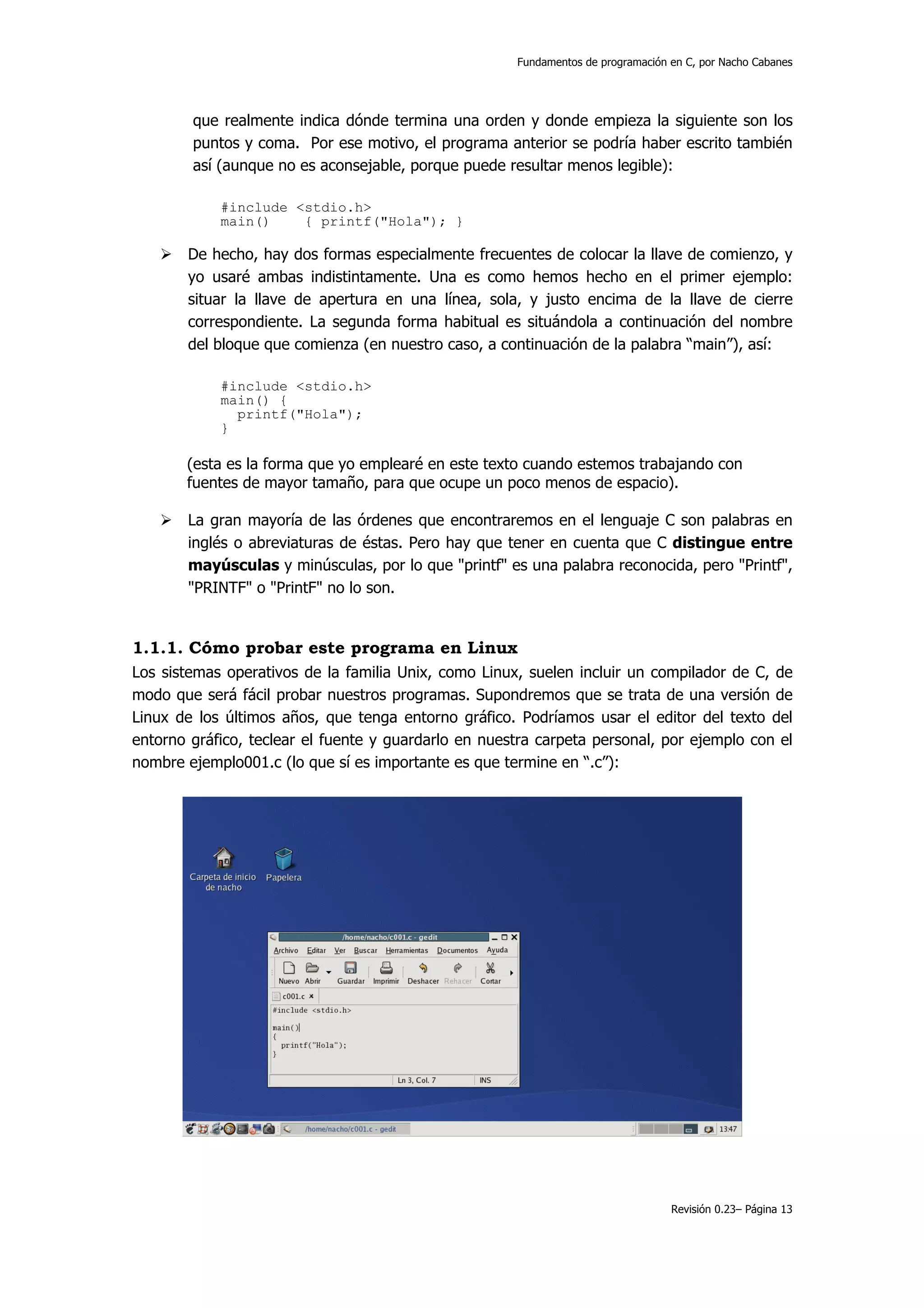 Fundamentos de programación en C, por Nacho Cabanes




        que realmente indica dónde termina una orden y donde empieza la siguiente son los
        puntos y coma. Por ese motivo, el programa anterior se podría haber escrito también
        así (aunque no es aconsejable, porque puede resultar menos legible):

            #include <stdio.h>
            main()    { printf("Hola"); }

       De hecho, hay dos formas especialmente frecuentes de colocar la llave de comienzo, y
       yo usaré ambas indistintamente. Una es como hemos hecho en el primer ejemplo:
       situar la llave de apertura en una línea, sola, y justo encima de la llave de cierre
       correspondiente. La segunda forma habitual es situándola a continuación del nombre
       del bloque que comienza (en nuestro caso, a continuación de la palabra “main”), así:

            #include <stdio.h>
            main() {
              printf("Hola");
            }

       (esta es la forma que yo emplearé en este texto cuando estemos trabajando con
       fuentes de mayor tamaño, para que ocupe un poco menos de espacio).

       La gran mayoría de las órdenes que encontraremos en el lenguaje C son palabras en
       inglés o abreviaturas de éstas. Pero hay que tener en cuenta que C distingue entre
       mayúsculas y minúsculas, por lo que "printf" es una palabra reconocida, pero "Printf",
       "PRINTF" o "PrintF" no lo son.


1.1.1. Cómo probar este programa en Linux
Los sistemas operativos de la familia Unix, como Linux, suelen incluir un compilador de C, de
modo que será fácil probar nuestros programas. Supondremos que se trata de una versión de
Linux de los últimos años, que tenga entorno gráfico. Podríamos usar el editor del texto del
entorno gráfico, teclear el fuente y guardarlo en nuestra carpeta personal, por ejemplo con el
nombre ejemplo001.c (lo que sí es importante es que termine en “.c”):




                                                                                  Revisión 0.23– Página 13
 