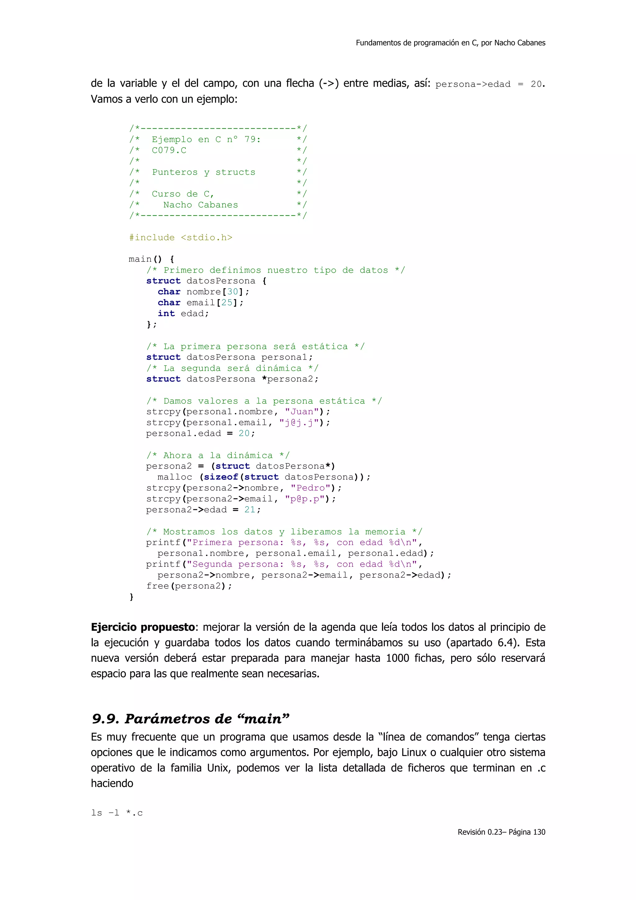 Fundamentos de programación en C, por Nacho Cabanes




de la variable y el del campo, con una flecha (->) entre medias, así: persona->edad = 20.
Vamos a verlo con un ejemplo:

       /*---------------------------*/
       /* Ejemplo en C nº 79:       */
       /* C079.C                    */
       /*                           */
       /* Punteros y structs        */
       /*                           */
       /* Curso de C,               */
       /*    Nacho Cabanes          */
       /*---------------------------*/

       #include <stdio.h>

       main() {
          /* Primero definimos nuestro tipo de datos */
          struct datosPersona {
             char nombre[30];
             char email[25];
             int edad;
          };

            /* La primera persona será estática */
            struct datosPersona persona1;
            /* La segunda será dinámica */
            struct datosPersona *persona2;

            /* Damos valores a la persona estática */
            strcpy(persona1.nombre, "Juan");
            strcpy(persona1.email, "j@j.j");
            persona1.edad = 20;

            /* Ahora a la dinámica */
            persona2 = (struct datosPersona*)
              malloc (sizeof(struct datosPersona));
            strcpy(persona2->nombre, "Pedro");
            strcpy(persona2->email, "p@p.p");
            persona2->edad = 21;

            /* Mostramos los datos y liberamos la memoria */
            printf("Primera persona: %s, %s, con edad %dn",
              persona1.nombre, persona1.email, persona1.edad);
            printf("Segunda persona: %s, %s, con edad %dn",
              persona2->nombre, persona2->email, persona2->edad);
            free(persona2);
       }


Ejercicio propuesto: mejorar la versión de la agenda que leía todos los datos al principio de
la ejecución y guardaba todos los datos cuando terminábamos su uso (apartado 6.4). Esta
nueva versión deberá estar preparada para manejar hasta 1000 fichas, pero sólo reservará
espacio para las que realmente sean necesarias.



9.9. Parámetros de “main”
Es muy frecuente que un programa que usamos desde la “línea de comandos” tenga ciertas
opciones que le indicamos como argumentos. Por ejemplo, bajo Linux o cualquier otro sistema
operativo de la familia Unix, podemos ver la lista detallada de ficheros que terminan en .c
haciendo

ls –l *.c
                                                                                 Revisión 0.23– Página 130
 