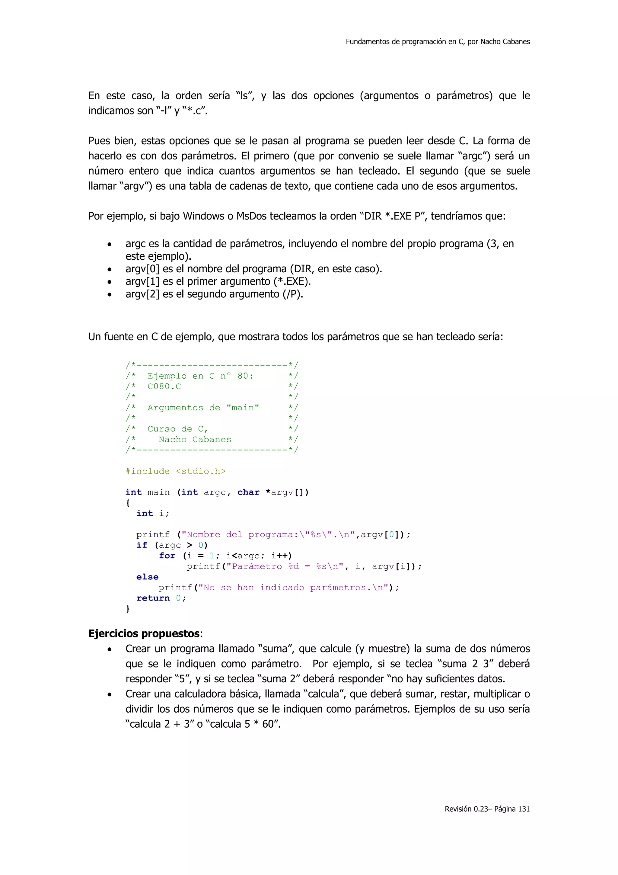 Fundamentos de programación en C, por Nacho Cabanes




En este caso, la orden sería “ls”, y las dos opciones (argumentos o parámetros) que le
indicamos son “-l” y “*.c”.

Pues bien, estas opciones que se le pasan al programa se pueden leer desde C. La forma de
hacerlo es con dos parámetros. El primero (que por convenio se suele llamar “argc”) será un
número entero que indica cuantos argumentos se han tecleado. El segundo (que se suele
llamar “argv”) es una tabla de cadenas de texto, que contiene cada uno de esos argumentos.

Por ejemplo, si bajo Windows o MsDos tecleamos la orden “DIR *.EXE P”, tendríamos que:

   •   argc es la cantidad de parámetros, incluyendo el nombre del propio programa (3, en
       este ejemplo).
   •   argv[0] es el nombre del programa (DIR, en este caso).
   •   argv[1] es el primer argumento (*.EXE).
   •   argv[2] es el segundo argumento (/P).



Un fuente en C de ejemplo, que mostrara todos los parámetros que se han tecleado sería:

       /*---------------------------*/
       /* Ejemplo en C nº 80:       */
       /* C080.C                    */
       /*                           */
       /* Argumentos de "main"      */
       /*                           */
       /* Curso de C,               */
       /*    Nacho Cabanes          */
       /*---------------------------*/

       #include <stdio.h>

       int main (int argc, char *argv[])
       {
         int i;

           printf ("Nombre del programa:"%s".n",argv[0]);
           if (argc > 0)
                for (i = 1; i<argc; i++)
                     printf("Parámetro %d = %sn", i, argv[i]);
           else
                printf("No se han indicado parámetros.n");
           return 0;
       }

Ejercicios propuestos:
    • Crear un programa llamado “suma”, que calcule (y muestre) la suma de dos números
        que se le indiquen como parámetro. Por ejemplo, si se teclea “suma 2 3” deberá
        responder “5”, y si se teclea “suma 2” deberá responder “no hay suficientes datos.
    • Crear una calculadora básica, llamada “calcula”, que deberá sumar, restar, multiplicar o
        dividir los dos números que se le indiquen como parámetros. Ejemplos de su uso sería
        “calcula 2 + 3” o “calcula 5 * 60”.




                                                                                 Revisión 0.23– Página 131
 