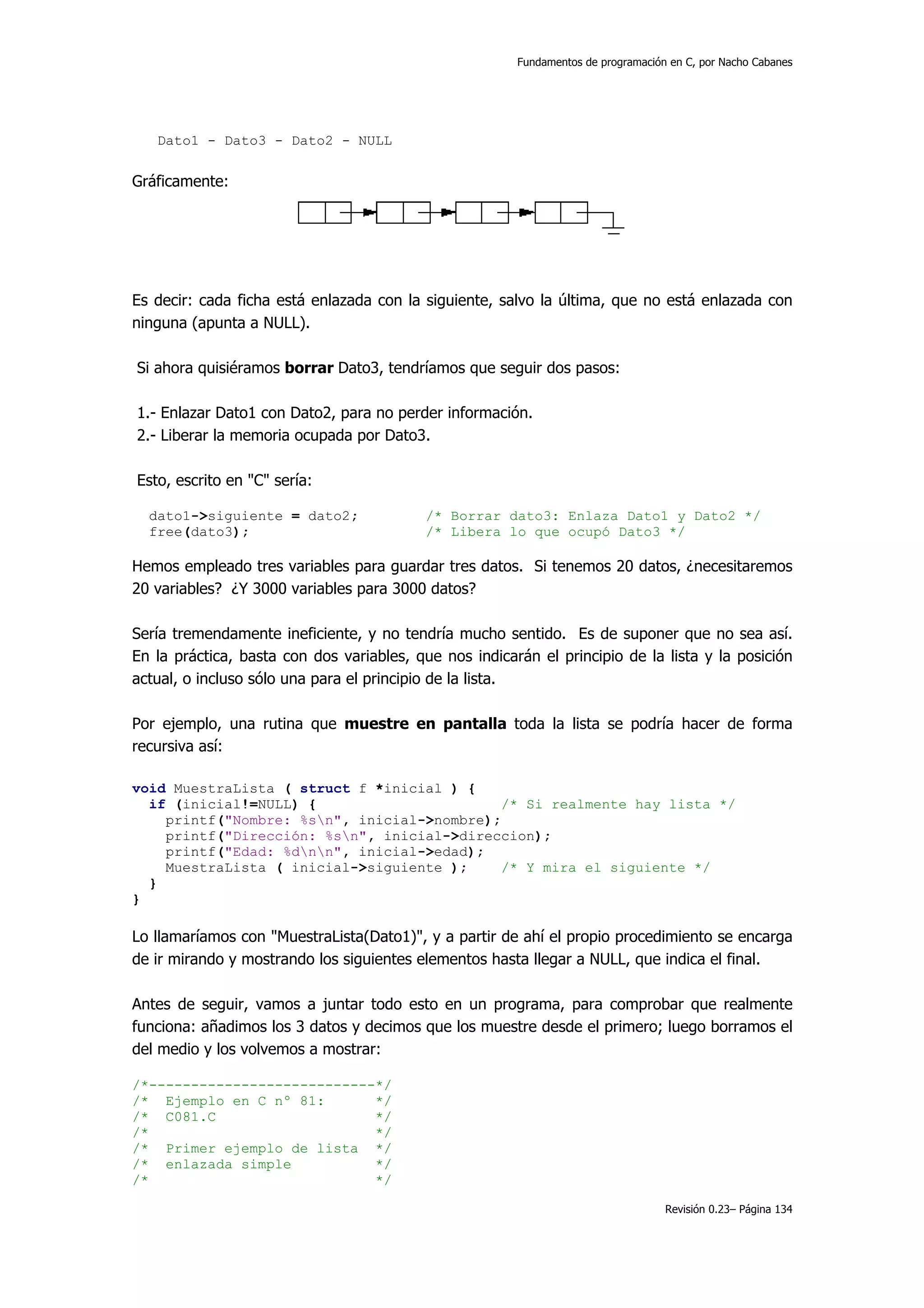 Fundamentos de programación en C, por Nacho Cabanes




   Dato1 - Dato3 - Dato2 - NULL

Gráficamente:




Es decir: cada ficha está enlazada con la siguiente, salvo la última, que no está enlazada con
ninguna (apunta a NULL).

Si ahora quisiéramos borrar Dato3, tendríamos que seguir dos pasos:

1.- Enlazar Dato1 con Dato2, para no perder información.
2.- Liberar la memoria ocupada por Dato3.

Esto, escrito en "C" sería:

  dato1->siguiente = dato2;                /* Borrar dato3: Enlaza Dato1 y Dato2 */
  free(dato3);                             /* Libera lo que ocupó Dato3 */

Hemos empleado tres variables para guardar tres datos. Si tenemos 20 datos, ¿necesitaremos
20 variables? ¿Y 3000 variables para 3000 datos?

Sería tremendamente ineficiente, y no tendría mucho sentido. Es de suponer que no sea así.
En la práctica, basta con dos variables, que nos indicarán el principio de la lista y la posición
actual, o incluso sólo una para el principio de la lista.

Por ejemplo, una rutina que muestre en pantalla toda la lista se podría hacer de forma
recursiva así:

void MuestraLista ( struct f *inicial ) {
  if (inicial!=NULL) {                       /* Si realmente hay lista */
    printf("Nombre: %sn", inicial->nombre);
    printf("Dirección: %sn", inicial->direccion);
    printf("Edad: %dnn", inicial->edad);
    MuestraLista ( inicial->siguiente );     /* Y mira el siguiente */
  }
}

Lo llamaríamos con "MuestraLista(Dato1)", y a partir de ahí el propio procedimiento se encarga
de ir mirando y mostrando los siguientes elementos hasta llegar a NULL, que indica el final.

Antes de seguir, vamos a juntar todo esto en un programa, para comprobar que realmente
funciona: añadimos los 3 datos y decimos que los muestre desde el primero; luego borramos el
del medio y los volvemos a mostrar:

/*---------------------------*/
/* Ejemplo en C nº 81:       */
/* C081.C                    */
/*                           */
/* Primer ejemplo de lista */
/* enlazada simple           */
/*                           */

                                                                                   Revisión 0.23– Página 134
 
