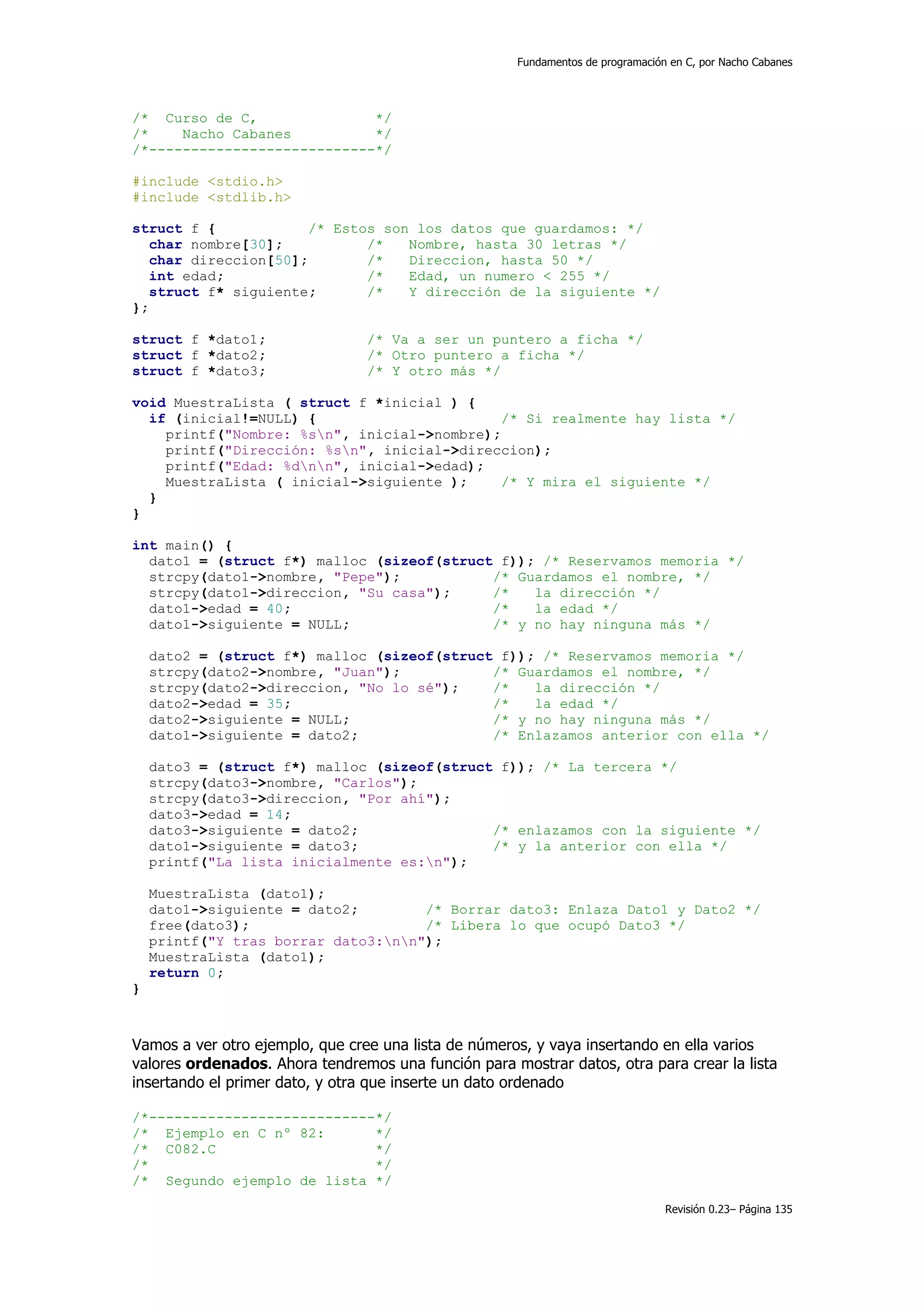 Fundamentos de programación en C, por Nacho Cabanes




/* Curso de C,               */
/*    Nacho Cabanes          */
/*---------------------------*/

#include <stdio.h>
#include <stdlib.h>

struct f {             /* Estos son los datos que guardamos: */
   char nombre[30];           /*   Nombre, hasta 30 letras */
   char direccion[50];        /*   Direccion, hasta 50 */
   int edad;                  /*   Edad, un numero < 255 */
   struct f* siguiente;       /*   Y dirección de la siguiente */
};

struct f *dato1;                 /* Va a ser un puntero a ficha */
struct f *dato2;                 /* Otro puntero a ficha */
struct f *dato3;                 /* Y otro más */

void MuestraLista ( struct f *inicial ) {
  if (inicial!=NULL) {                       /* Si realmente hay lista */
    printf("Nombre: %sn", inicial->nombre);
    printf("Dirección: %sn", inicial->direccion);
    printf("Edad: %dnn", inicial->edad);
    MuestraLista ( inicial->siguiente );     /* Y mira el siguiente */
  }
}

int main() {
  dato1 = (struct f*) malloc (sizeof(struct f)); /* Reservamos memoria */
  strcpy(dato1->nombre, "Pepe");           /* Guardamos el nombre, */
  strcpy(dato1->direccion, "Su casa");     /*   la dirección */
  dato1->edad = 40;                        /*   la edad */
  dato1->siguiente = NULL;                 /* y no hay ninguna más */

    dato2 = (struct f*) malloc (sizeof(struct f)); /* Reservamos memoria */
    strcpy(dato2->nombre, "Juan");           /* Guardamos el nombre, */
    strcpy(dato2->direccion, "No lo sé");    /*   la dirección */
    dato2->edad = 35;                        /*   la edad */
    dato2->siguiente = NULL;                 /* y no hay ninguna más */
    dato1->siguiente = dato2;                /* Enlazamos anterior con ella */

    dato3 = (struct f*) malloc (sizeof(struct f)); /* La tercera */
    strcpy(dato3->nombre, "Carlos");
    strcpy(dato3->direccion, "Por ahí");
    dato3->edad = 14;
    dato3->siguiente = dato2;                /* enlazamos con la siguiente */
    dato1->siguiente = dato3;                /* y la anterior con ella */
    printf("La lista inicialmente es:n");

    MuestraLista (dato1);
    dato1->siguiente = dato2;        /* Borrar dato3: Enlaza Dato1 y Dato2 */
    free(dato3);                     /* Libera lo que ocupó Dato3 */
    printf("Y tras borrar dato3:nn");
    MuestraLista (dato1);
    return 0;
}



Vamos a ver otro ejemplo, que cree una lista de números, y vaya insertando en ella varios
valores ordenados. Ahora tendremos una función para mostrar datos, otra para crear la lista
insertando el primer dato, y otra que inserte un dato ordenado

/*---------------------------*/
/* Ejemplo en C nº 82:       */
/* C082.C                    */
/*                           */
/* Segundo ejemplo de lista */

                                                                                 Revisión 0.23– Página 135
 