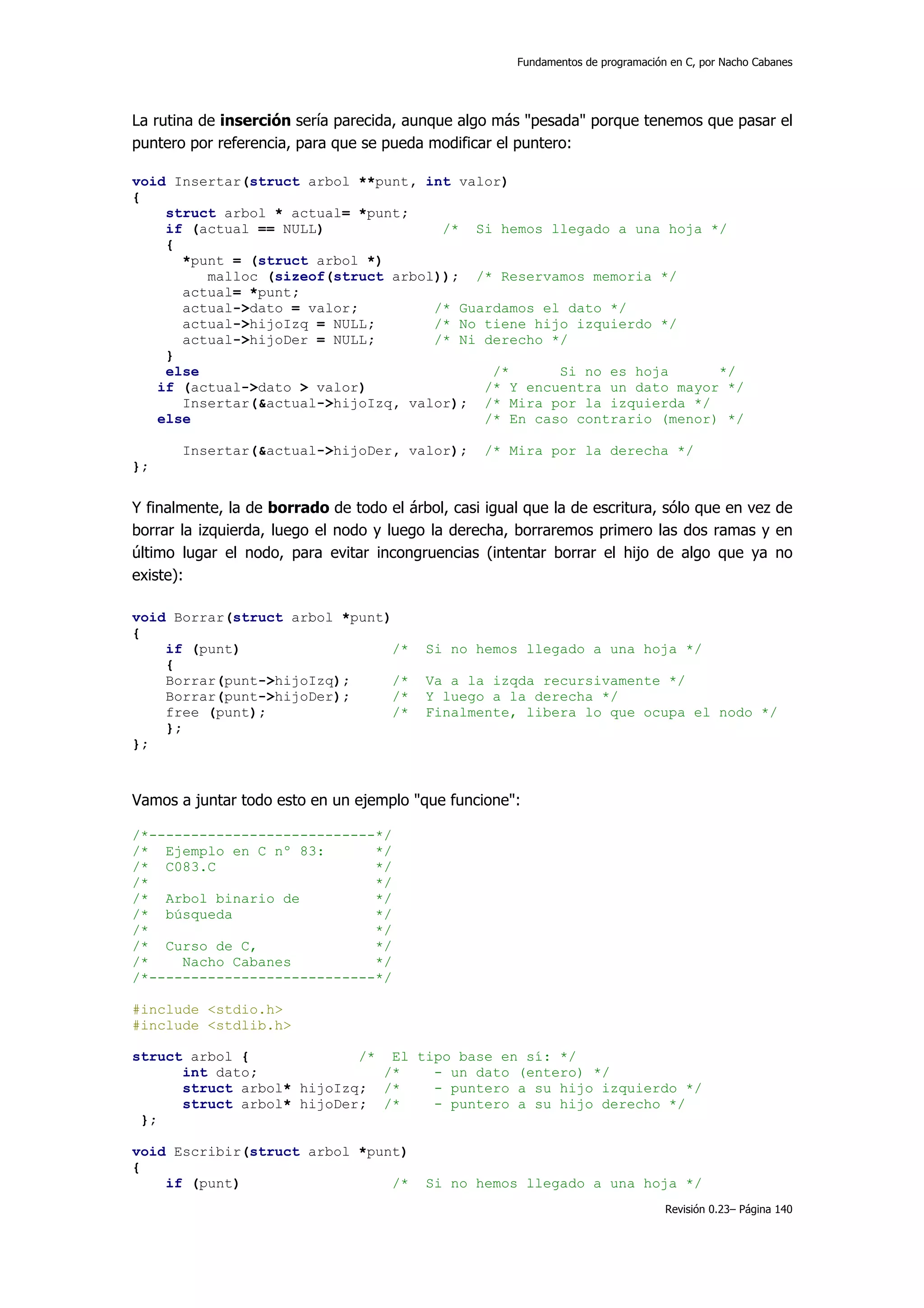 Fundamentos de programación en C, por Nacho Cabanes




La rutina de inserción sería parecida, aunque algo más "pesada" porque tenemos que pasar el
puntero por referencia, para que se pueda modificar el puntero:

void Insertar(struct arbol **punt, int valor)
{
    struct arbol * actual= *punt;
    if (actual == NULL)              /* Si hemos llegado a una hoja */
    {
      *punt = (struct arbol *)
         malloc (sizeof(struct arbol)); /* Reservamos memoria */
      actual= *punt;
      actual->dato = valor;         /* Guardamos el dato */
      actual->hijoIzq = NULL;       /* No tiene hijo izquierdo */
      actual->hijoDer = NULL;       /* Ni derecho */
    }
    else                                   /*      Si no es hoja      */
   if (actual->dato > valor)              /* Y encuentra un dato mayor */
      Insertar(&actual->hijoIzq, valor); /* Mira por la izquierda */
   else                                   /* En caso contrario (menor) */

       Insertar(&actual->hijoDer, valor);          /* Mira por la derecha */
};


Y finalmente, la de borrado de todo el árbol, casi igual que la de escritura, sólo que en vez de
borrar la izquierda, luego el nodo y luego la derecha, borraremos primero las dos ramas y en
último lugar el nodo, para evitar incongruencias (intentar borrar el hijo de algo que ya no
existe):

void Borrar(struct arbol *punt)
{
    if (punt)                  /*         Si no hemos llegado a una hoja */
    {
    Borrar(punt->hijoIzq);      /*        Va a la izqda recursivamente */
    Borrar(punt->hijoDer);     /*         Y luego a la derecha */
    free (punt);                /*        Finalmente, libera lo que ocupa el nodo */
    };
};



Vamos a juntar todo esto en un ejemplo "que funcione":

/*---------------------------*/
/* Ejemplo en C nº 83:       */
/* C083.C                    */
/*                           */
/* Arbol binario de          */
/* búsqueda                  */
/*                           */
/* Curso de C,               */
/*    Nacho Cabanes          */
/*---------------------------*/

#include <stdio.h>
#include <stdlib.h>

struct arbol {             /* El tipo base en sí: */
      int dato;               /*   - un dato (entero) */
      struct arbol* hijoIzq; /*    - puntero a su hijo izquierdo */
      struct arbol* hijoDer; /*    - puntero a su hijo derecho */
 };

void Escribir(struct arbol *punt)
{
    if (punt)                  /*         Si no hemos llegado a una hoja */
                                                                                  Revisión 0.23– Página 140
 