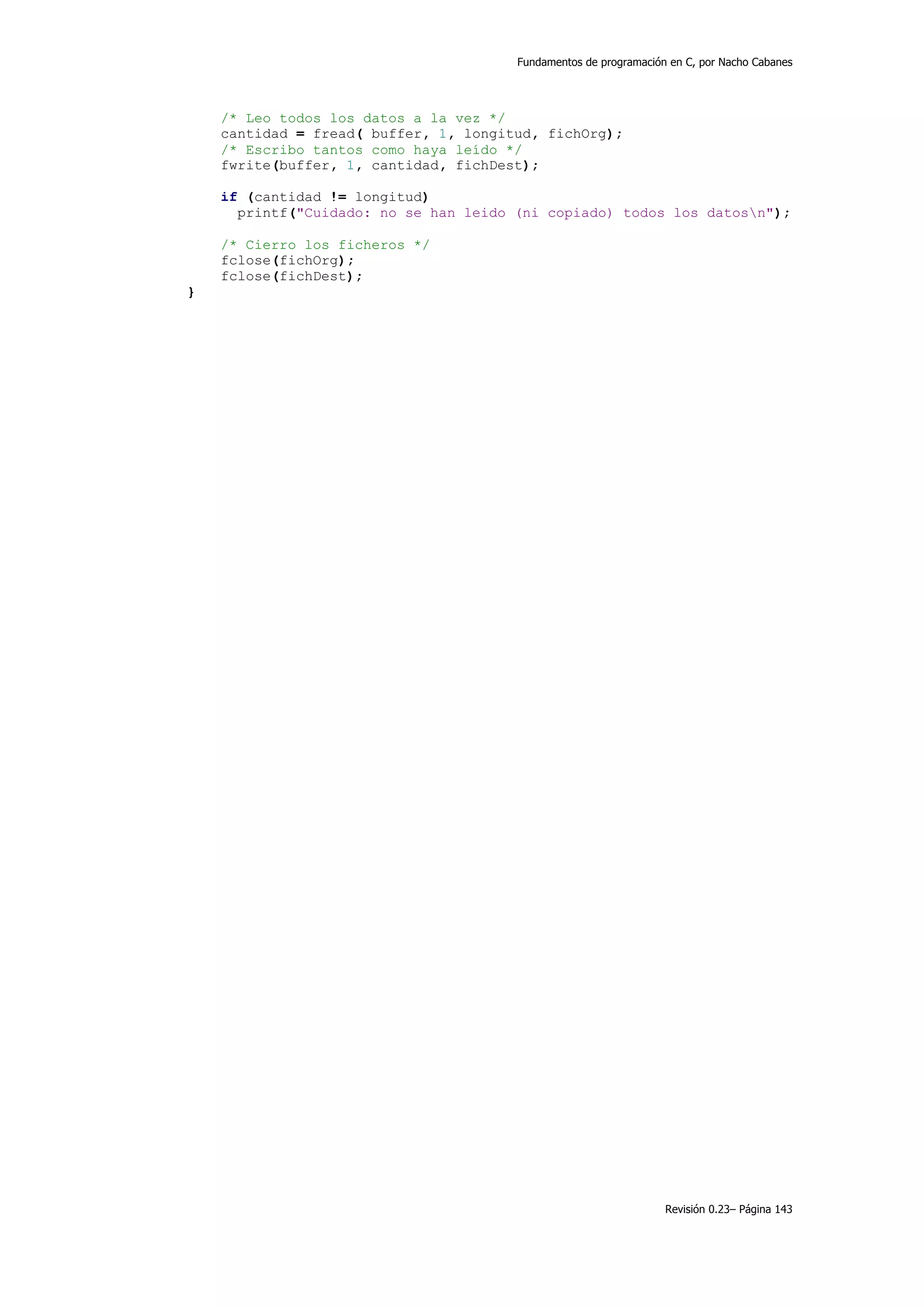 Fundamentos de programación en C, por Nacho Cabanes




    /* Leo todos los datos a la vez */
    cantidad = fread( buffer, 1, longitud, fichOrg);
    /* Escribo tantos como haya leído */
    fwrite(buffer, 1, cantidad, fichDest);

    if (cantidad != longitud)
      printf("Cuidado: no se han leido (ni copiado) todos los datosn");

    /* Cierro los ficheros */
    fclose(fichOrg);
    fclose(fichDest);
}




                                                                  Revisión 0.23– Página 143
 