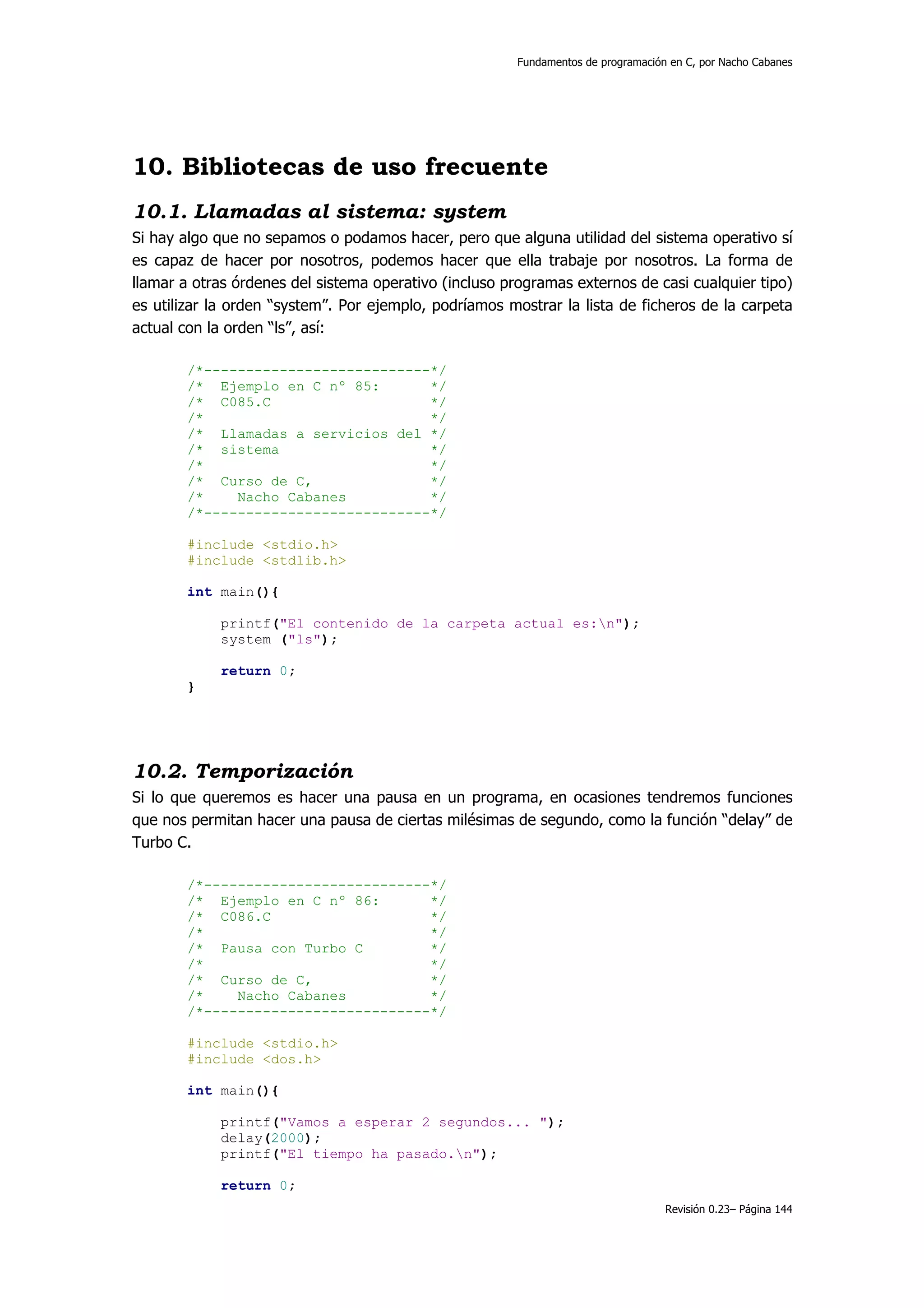 Fundamentos de programación en C, por Nacho Cabanes




10. Bibliotecas de uso frecuente
10.1. Llamadas al sistema: system
Si hay algo que no sepamos o podamos hacer, pero que alguna utilidad del sistema operativo sí
es capaz de hacer por nosotros, podemos hacer que ella trabaje por nosotros. La forma de
llamar a otras órdenes del sistema operativo (incluso programas externos de casi cualquier tipo)
es utilizar la orden “system”. Por ejemplo, podríamos mostrar la lista de ficheros de la carpeta
actual con la orden “ls”, así:

       /*---------------------------*/
       /* Ejemplo en C nº 85:       */
       /* C085.C                    */
       /*                           */
       /* Llamadas a servicios del */
       /* sistema                   */
       /*                           */
       /* Curso de C,               */
       /*    Nacho Cabanes          */
       /*---------------------------*/

       #include <stdio.h>
       #include <stdlib.h>

       int main(){

            printf("El contenido de la carpeta actual es:n");
            system ("ls");

            return 0;
       }




10.2. Temporización
Si lo que queremos es hacer una pausa en un programa, en ocasiones tendremos funciones
que nos permitan hacer una pausa de ciertas milésimas de segundo, como la función “delay” de
Turbo C.

       /*---------------------------*/
       /* Ejemplo en C nº 86:       */
       /* C086.C                    */
       /*                           */
       /* Pausa con Turbo C         */
       /*                           */
       /* Curso de C,               */
       /*    Nacho Cabanes          */
       /*---------------------------*/

       #include <stdio.h>
       #include <dos.h>

       int main(){

            printf("Vamos a esperar 2 segundos... ");
            delay(2000);
            printf("El tiempo ha pasado.n");

            return 0;
                                                                                   Revisión 0.23– Página 144
 