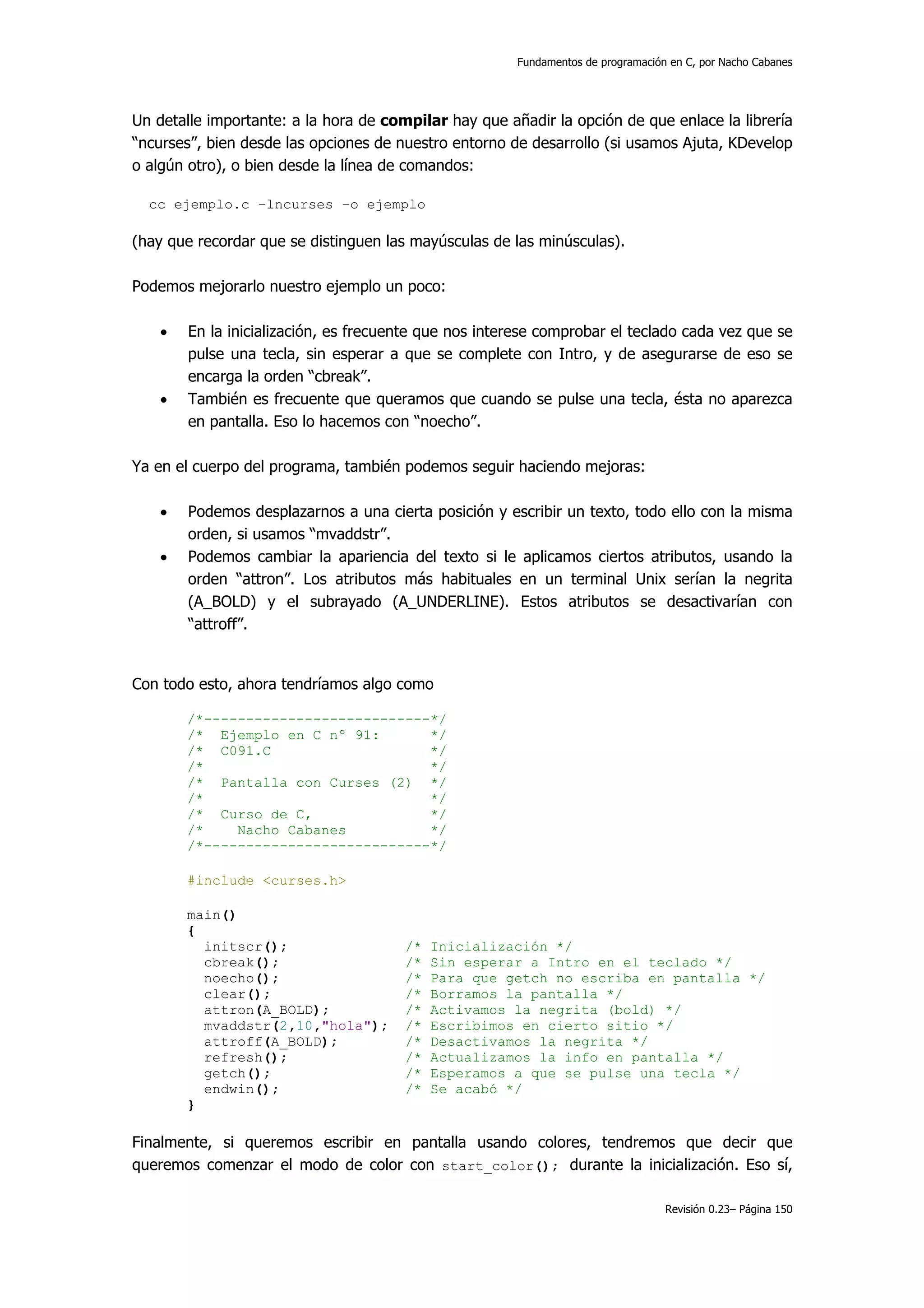 Fundamentos de programación en C, por Nacho Cabanes




Un detalle importante: a la hora de compilar hay que añadir la opción de que enlace la librería
“ncurses”, bien desde las opciones de nuestro entorno de desarrollo (si usamos Ajuta, KDevelop
o algún otro), o bien desde la línea de comandos:

  cc ejemplo.c –lncurses –o ejemplo

(hay que recordar que se distinguen las mayúsculas de las minúsculas).

Podemos mejorarlo nuestro ejemplo un poco:

    •   En la inicialización, es frecuente que nos interese comprobar el teclado cada vez que se
        pulse una tecla, sin esperar a que se complete con Intro, y de asegurarse de eso se
        encarga la orden “cbreak”.
    •   También es frecuente que queramos que cuando se pulse una tecla, ésta no aparezca
        en pantalla. Eso lo hacemos con “noecho”.

Ya en el cuerpo del programa, también podemos seguir haciendo mejoras:

    •   Podemos desplazarnos a una cierta posición y escribir un texto, todo ello con la misma
        orden, si usamos “mvaddstr”.
    •   Podemos cambiar la apariencia del texto si le aplicamos ciertos atributos, usando la
        orden “attron”. Los atributos más habituales en un terminal Unix serían la negrita
        (A_BOLD) y el subrayado (A_UNDERLINE). Estos atributos se desactivarían con
        “attroff”.


Con todo esto, ahora tendríamos algo como

        /*---------------------------*/
        /* Ejemplo en C nº 91:       */
        /* C091.C                    */
        /*                           */
        /* Pantalla con Curses (2) */
        /*                           */
        /* Curso de C,               */
        /*    Nacho Cabanes          */
        /*---------------------------*/

        #include <curses.h>

        main()
        {
          initscr();                   /*   Inicialización */
          cbreak();                    /*   Sin esperar a Intro en el teclado */
          noecho();                    /*   Para que getch no escriba en pantalla */
          clear();                     /*   Borramos la pantalla */
          attron(A_BOLD);              /*   Activamos la negrita (bold) */
          mvaddstr(2,10,"hola");       /*   Escribimos en cierto sitio */
          attroff(A_BOLD);             /*   Desactivamos la negrita */
          refresh();                   /*   Actualizamos la info en pantalla */
          getch();                     /*   Esperamos a que se pulse una tecla */
          endwin();                    /*   Se acabó */
        }

Finalmente, si queremos escribir en pantalla usando colores, tendremos que decir que
queremos comenzar el modo de color con start_color(); durante la inicialización. Eso sí,

                                                                                  Revisión 0.23– Página 150
 